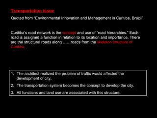 Transportation issue Quoted from “Environmental Innovation and Management in Curitiba, Brazil” The architect realized the problem of traffic would affected the development of city. The transportation system becomes the concept to develop the city. All functions and land use are associated with this structure. Curitiba’s road network is the  concept  and use of “road hierarchies.” Each road is assigned a function in relation to its location and importance. There are the structural roads along ……roads from the  skeleton structure of Curitiba . 