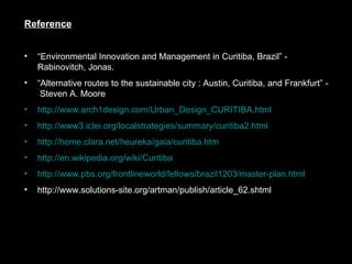Reference “ Environmental Innovation and Management in Curitiba, Brazil” - Rabinovitch, Jonas.  “ Alternative routes to the sustainable city : Austin, Curitiba, and Frankfurt” -  Steven A. Moore  http://www.arch1design.com/Urban_Design_CURITIBA.html http://www3.iclei.org/localstrategies/summary/curitiba2.html http:// home.clara.net/heureka/gaia/curitiba.htm http:// en.wikipedia.org/wiki/Curitiba http://www.pbs.org/frontlineworld/fellows/brazil1203/master-plan.html http://www.solutions-site.org/artman/publish/article_62.shtml 