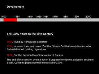 Development The Early Years to the 19th Century 1693 , found by Portuguese explorers 1721 , renamed their new home "Curitiba." It was Curitiba's early leaders who first established building regulations 1854 , Curitiba became the official capital of Paraná The end of the century, when a tide of European immigrants arrived in southern Brazil, Curitiba's population had surpassed 50,000.  1693 1854 1940 1960 1964 1970 1980 1990 2000 