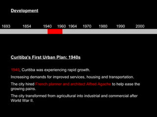 Curitiba's First Urban Plan: 1940s 1940 , Curitiba was experiencing rapid growth.  Increasing demands for improved services, housing and transportation.  The city hired  French planner and architect Alfred Agache  to help ease the growing pains.  The city transformed from agricultural into industrial and commercial after World War II. Development 1693 1854 1940 1960 1964 1970 1980 1990 2000 
