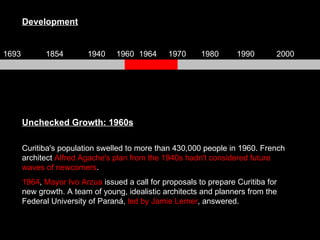 Unchecked Growth: 1960s Curitiba's population swelled to more than 430,000 people in 1960. French architect  Alfred Agache's plan from the 1940s hadn't considered future waves of newcomers .  1964 ,  Mayor Ivo Arzua  issued a call for proposals to prepare Curitiba for new growth. A team of young, idealistic architects and planners from the Federal University of Paraná,  led by Jamie Lerner , answered. Development 1693 1854 1940 1960 1964 1970 1980 1990 2000 