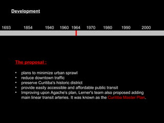 The proposal : plans to minimize urban sprawl reduce downtown traffic preserve Curitiba's historic district provide easily accessible and affordable public transit Improving upon Agache's plan, Lerner's team also proposed adding main linear transit arteries. It was known as the  Curitiba Master Plan .  Development 1693 1854 1940 1960 1964 1970 1980 1990 2000 