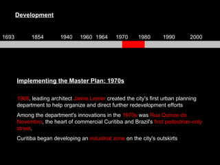 Implementing the Master Plan: 1970s 1968 , leading architect  Jamie Lerner  created the city's first urban planning department to help organize and direct further redevelopment efforts Among the department's innovations in the  1970s  was  Rua Quinze do Novembro , the heart of commercial Curitiba and Brazil's  first pedestrian-only street . Curitiba began developing an  industrial zone  on the city's outskirts Development 1693 1854 1940 1960 1964 1970 1980 1990 2000 