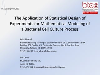 The Application of Statistical Design of
Experiments for Mathematical Modeling of
a Bacterial Cell Culture Process
Driss Elhanafi
Biomanufacturing Training & Education Center (BTEC) Golden LEAF BTEC
Building 850 Oval Dr, CB, Centennial Campus, North Carolina State
University, Raleigh, NC 27695-7928
919-513-8236, driss_elhanafi@ncsu.edu
Jim Carey
NCE Development, LLC
Apex, NC 27502
919-367-2954, jim.carey@newchemicalentity.com
 