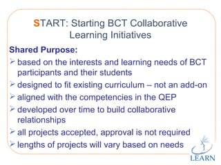 http://www.learnquebec.ca
START: Starting BCT Collaborative
Learning Initiatives
Shared Purpose:
 based on the interests and learning needs of BCT
participants and their students
 designed to fit existing curriculum – not an add-on
 aligned with the competencies in the QEP
 developed over time to build collaborative
relationships
 all projects accepted, approval is not required
 lengths of projects will vary based on needs
 