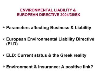 ENVIRONMENTAL LIABILITY &  EUROPEAN DIRECTIVE 2004/35/EK Parameters affecting Business & Liability  European Environmental Liability Directive (ELD) ELD: Current status & the Greek reality Environment & Insurance: A positive link? 