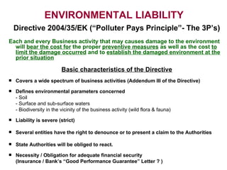 ENVIRONMENTAL LIABILITY     Directive  2004 /35/EK  ( “Polluter Pays Principle”- The 3P’s ) Each and every Business activity that may causes damage to the environment will  bear the cost for  the proper  preventive measures  as well as the cost  to limit the damage occurred  and to  establish the damaged environment at the prior situation Basic characteristics of the Directive Covers a wide spectrum of business activities  ( Addendum  ΙΙΙ  of the Directive ) Defines environmental parameters concerned   -  Soil -  Surface and sub-surface waters -  Biodiversity in the vicinity of the business activity  ( wild flora & fauna ) Liability is severe (strict) Several entities have the right to denounce or to present a claim to the Authorities State Authorities will be obliged to react.  Necessity / Obligation for adequate financial security (Insurance / Bank’s “Good Performance Guarantee” Letter ? ) 
