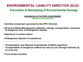 ENVIRONMENTAL LIABILITY DIRECTIVE (ELD)     Prevention & Remedying of Environmental Damage BUSINESS ACTIVITIES CONCERNED ANNEX III of the ELD 2004/35/EC -   Activities concerned / governed by the IPPC Directive -   All kind of Waste Management (collection, storage, transportation, treatment of dangerous and  non-dangerous wastes) -   Rejections to surface waters   -   Underground rejection of substances ………………………………………………………… .. Transportation and disposal of genetically modified organisms Transportation of dangerous material by road, by rail, through channels, by air or by sea - Trans-border activities 