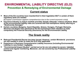 ENVIRONMENTAL LIABILITY DIRECTIVE (ELD)     Prevention & Remedying of Environmental Damage Current status Most of the EU countries have inserted ELD in their legislation BUT in certain of them regulatory texts are needed  ( European Commission appears comprehensive due to the current economic crisis ) Insurance Industry in mature markets provides already adequate / mature solutions. Most of the environmental liability risks are covered with few exemptions mainly referring to “Biodiversity Damages” Certain countries (Bulgaria, Czech Republic, Greece, Hungary, Portugal, Romania, Slovenia and Spain) have declared to the EU Commission their intention to make compulsory the Financial Security (Insurance) for the Environmental Liability  The Greek reality Relevant Presidential Decree has been issued. However, certain Ministerial  provisions are still needed in order to make the ELD fully applicable Experience in Business Comprehensive Liability Insurance (including Environmental Liability) is very limited / negligible.  “ Environmental Impact Studies” carried out so far are not subject to severe / detailed control and regular monitoring. Moreover, are not covered by any Professional Liability Insurance. 