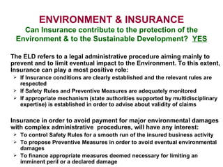 ENVIRONMENT & INSURANCE Can Insurance contribute to the protection of the Environment & to the Sustainable Development?  YES The ELD refers to a legal administrative procedure aiming mainly to prevent and to limit eventual impact to the Environment. To this extent, Insurance can play a most positive role: If Insurance conditions are clearly established and the relevant rules are respected If Safety Rules and Preventive Measures are adequately monitored If appropriate mechanism (state authorities supported by multidisciplinary expertise) is established in order to advise about validity of claims  Insurance in order to avoid payment for major environmental damages with complex administrative  procedures, will have any interest:  To control Safety Rules for a smooth run of the insured business activity To propose Preventive Measures in order to avoid eventual environmental damages To finance appropriate measures deemed necessary for limiting an imminent peril or a declared damage 