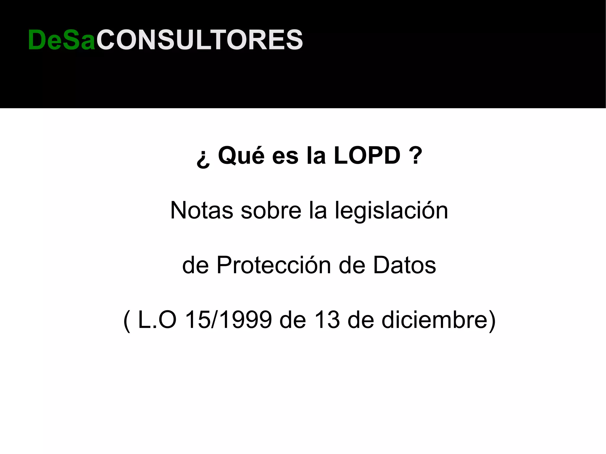 DeSaCONSULTORES



           ¿ Qué es la LOPD ?

         Notas sobre la legislación

          de Protección de Datos

     ( L.O 15/1999 de 13 de diciembre)
 
