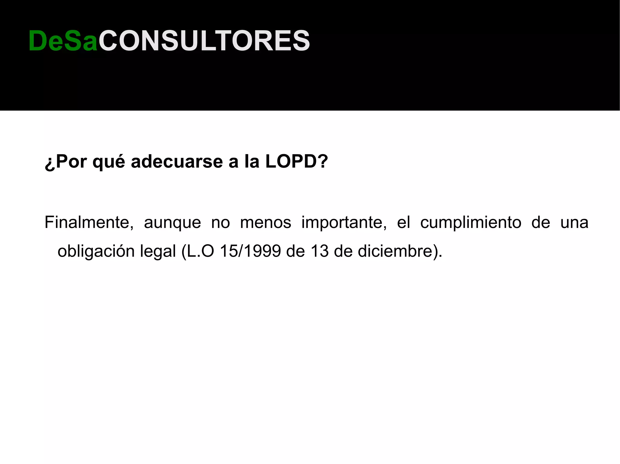 DeSaCONSULTORES



¿Por qué adecuarse a la LOPD?


Finalmente, aunque no menos importante, el cumplimiento de una
 obligación legal (L.O 15/1999 de 13 de diciembre).
 