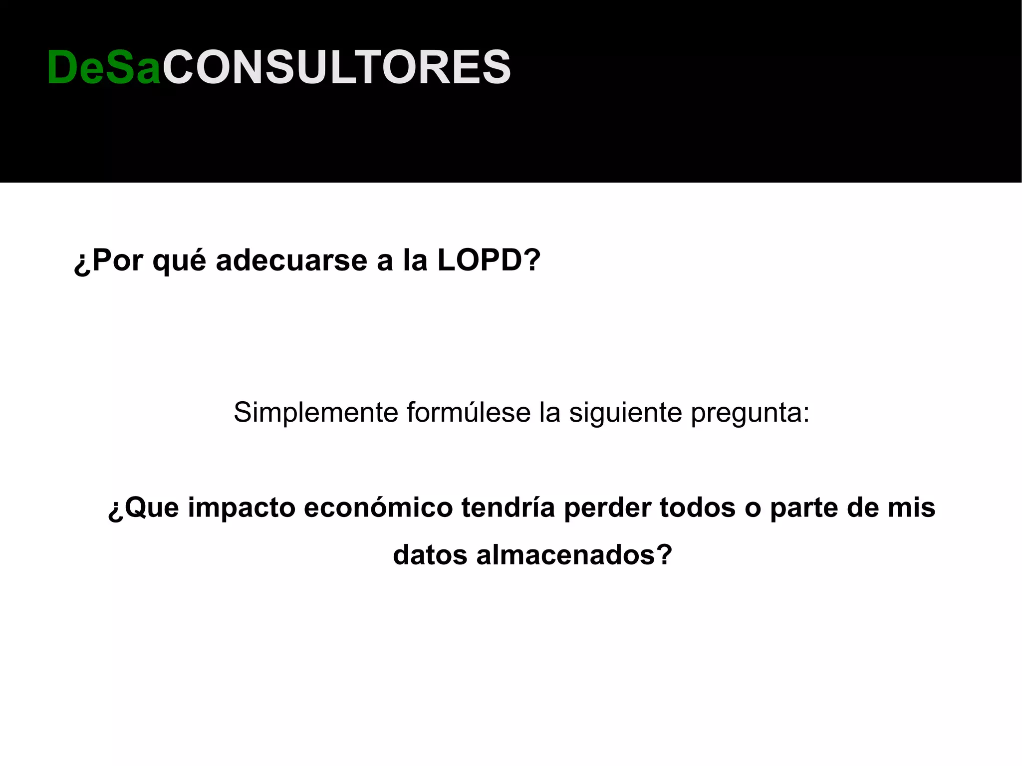 DeSaCONSULTORES



¿Por qué adecuarse a la LOPD?



          Simplemente formúlese la siguiente pregunta:


  ¿Que impacto económico tendría perder todos o parte de mis
                      datos almacenados?
 