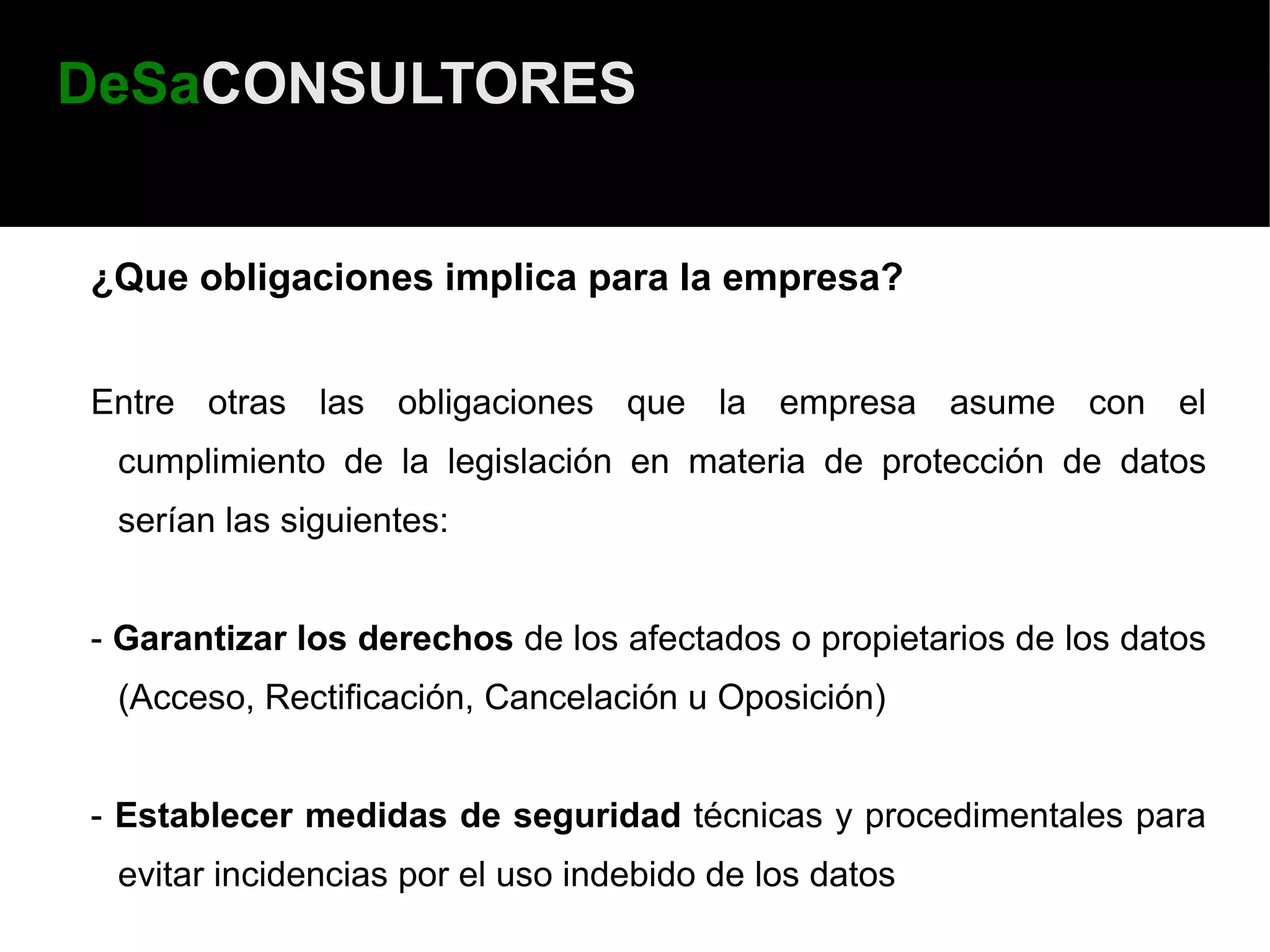 DeSaCONSULTORES


¿Que obligaciones implica para la empresa?


Entre otras las obligaciones que la empresa asume con el
 cumplimiento de la legislación en materia de protección de datos
 serían las siguientes:


- Garantizar los derechos de los afectados o propietarios de los datos
 (Acceso, Rectificación, Cancelación u Oposición)


- Establecer medidas de seguridad técnicas y procedimentales para
 evitar incidencias por el uso indebido de los datos
 
