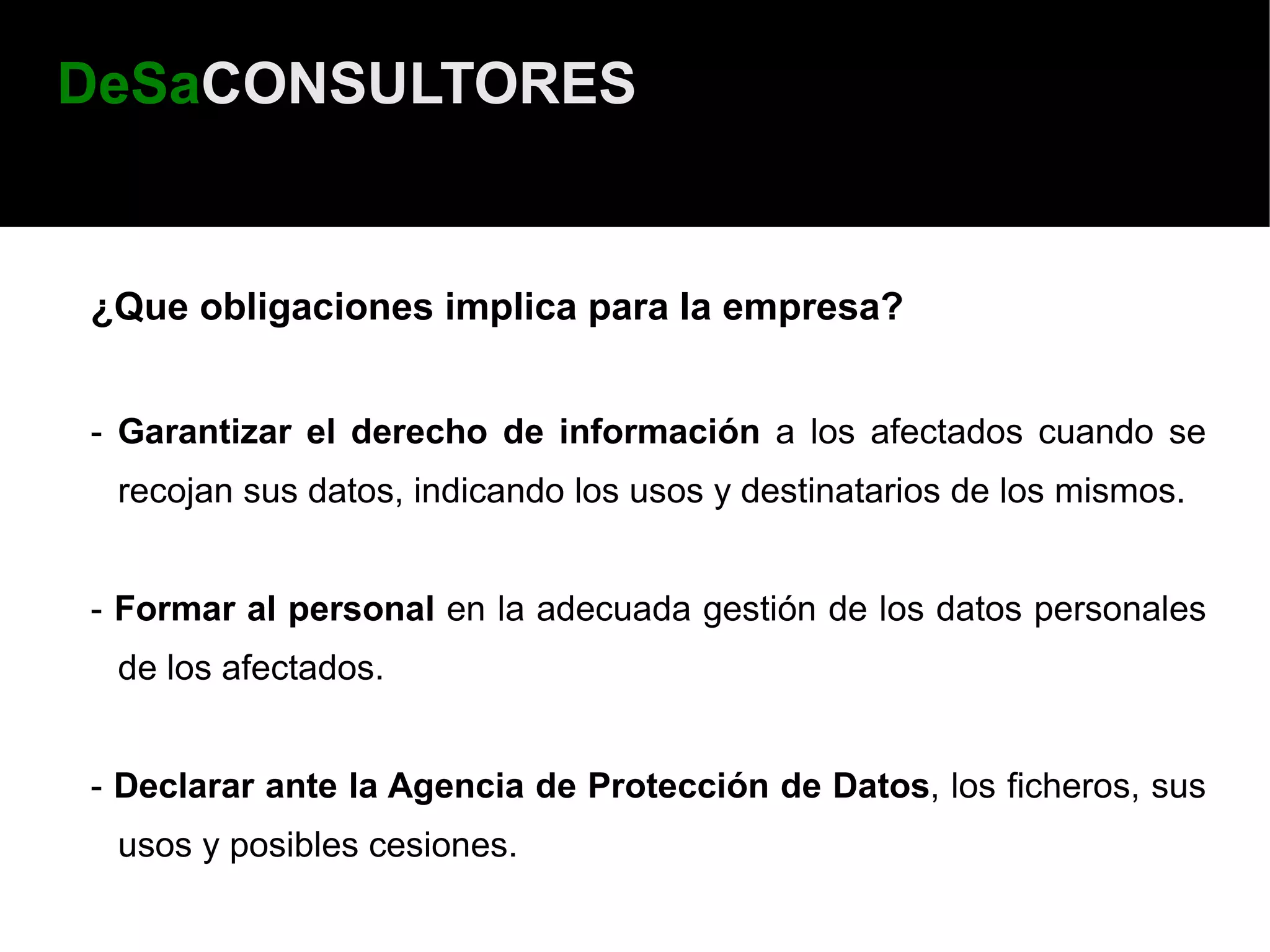 DeSaCONSULTORES


¿Que obligaciones implica para la empresa?


- Garantizar el derecho de información a los afectados cuando se
 recojan sus datos, indicando los usos y destinatarios de los mismos.


- Formar al personal en la adecuada gestión de los datos personales
 de los afectados.


- Declarar ante la Agencia de Protección de Datos, los ficheros, sus
 usos y posibles cesiones.
 