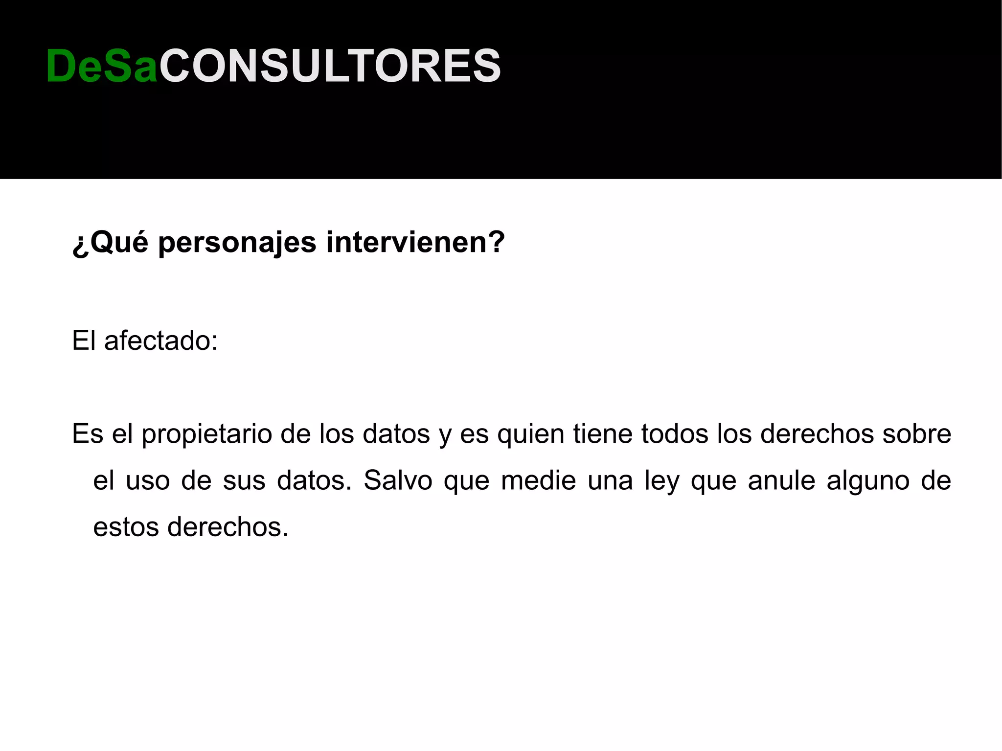 DeSaCONSULTORES


¿Qué personajes intervienen?


El afectado:


Es el propietario de los datos y es quien tiene todos los derechos sobre
 el uso de sus datos. Salvo que medie una ley que anule alguno de
 estos derechos.
 
