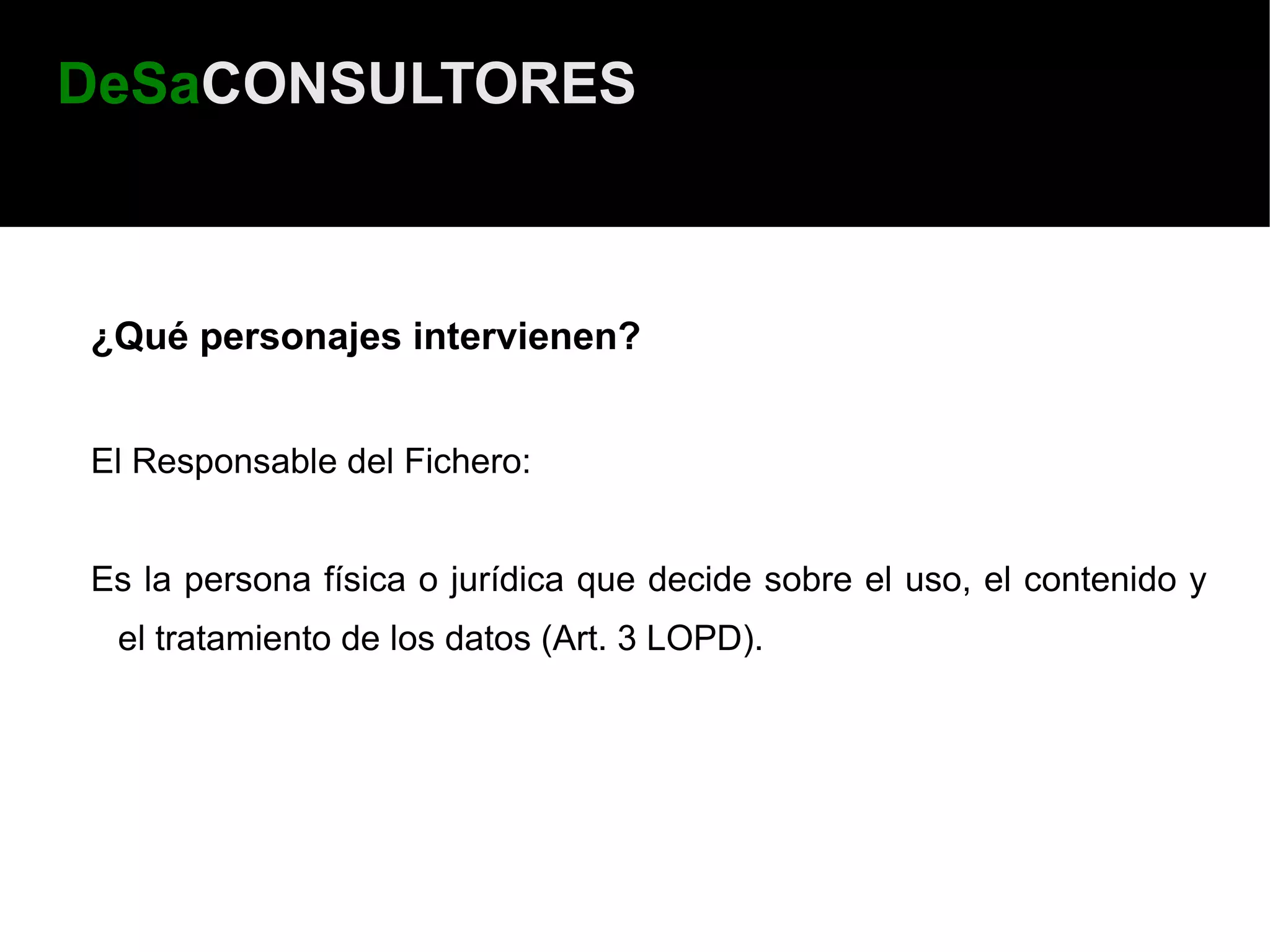 DeSaCONSULTORES



¿Qué personajes intervienen?


El Responsable del Fichero:


Es la persona física o jurídica que decide sobre el uso, el contenido y
 el tratamiento de los datos (Art. 3 LOPD).
 