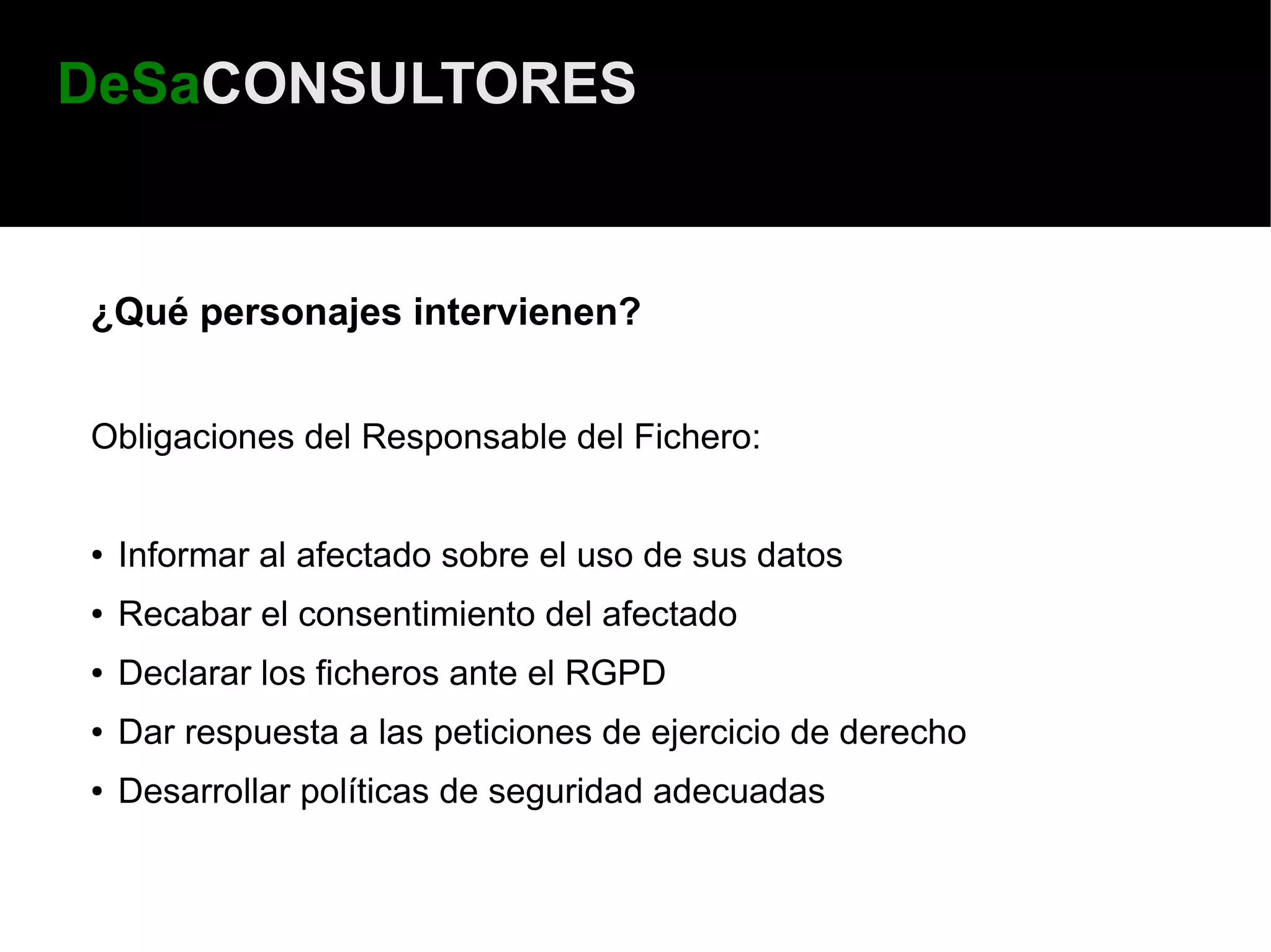 DeSaCONSULTORES


¿Qué personajes intervienen?


Obligaciones del Responsable del Fichero:


●   Informar al afectado sobre el uso de sus datos
●   Recabar el consentimiento del afectado
●   Declarar los ficheros ante el RGPD
●   Dar respuesta a las peticiones de ejercicio de derecho
●   Desarrollar políticas de seguridad adecuadas
 