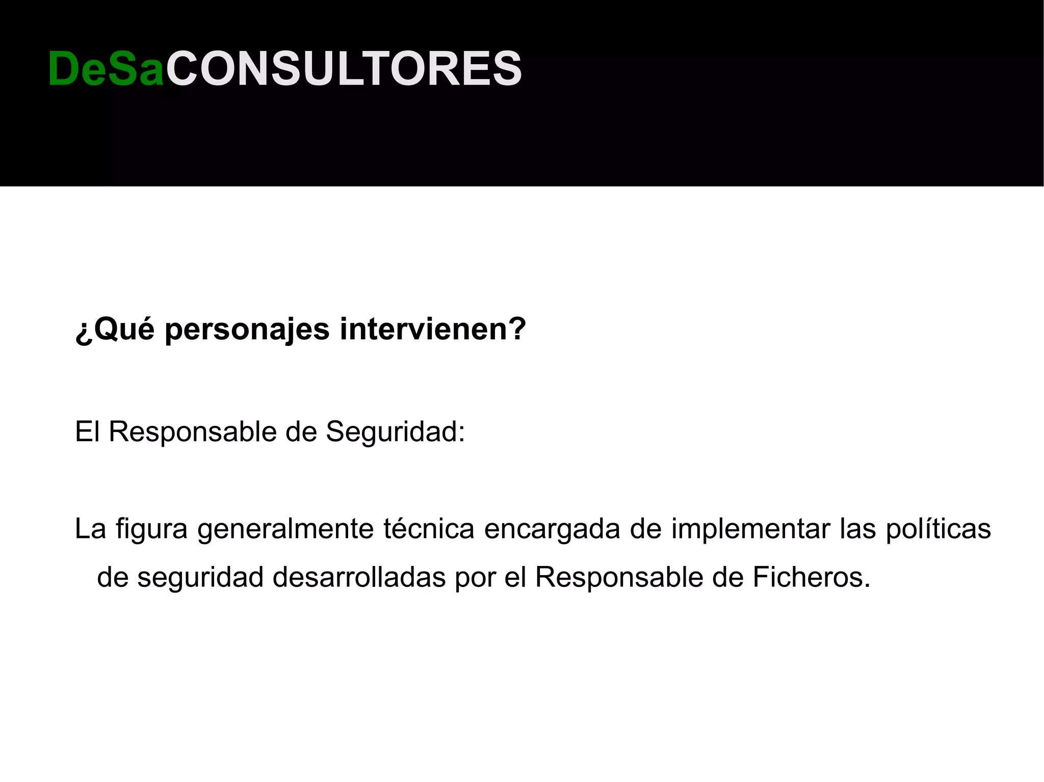 DeSaCONSULTORES




¿Qué personajes intervienen?


El Responsable de Seguridad:


La figura generalmente técnica encargada de implementar las políticas
 de seguridad desarrolladas por el Responsable de Ficheros.
 