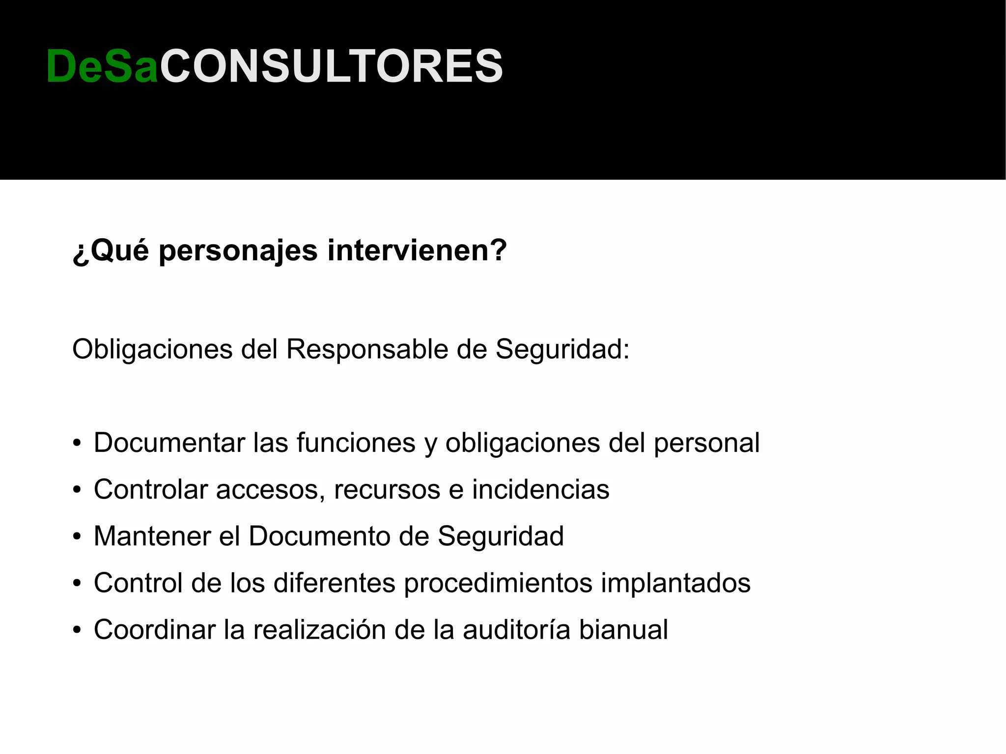 DeSaCONSULTORES


¿Qué personajes intervienen?


Obligaciones del Responsable de Seguridad:


●   Documentar las funciones y obligaciones del personal
●   Controlar accesos, recursos e incidencias
●   Mantener el Documento de Seguridad
●   Control de los diferentes procedimientos implantados
●   Coordinar la realización de la auditoría bianual
 