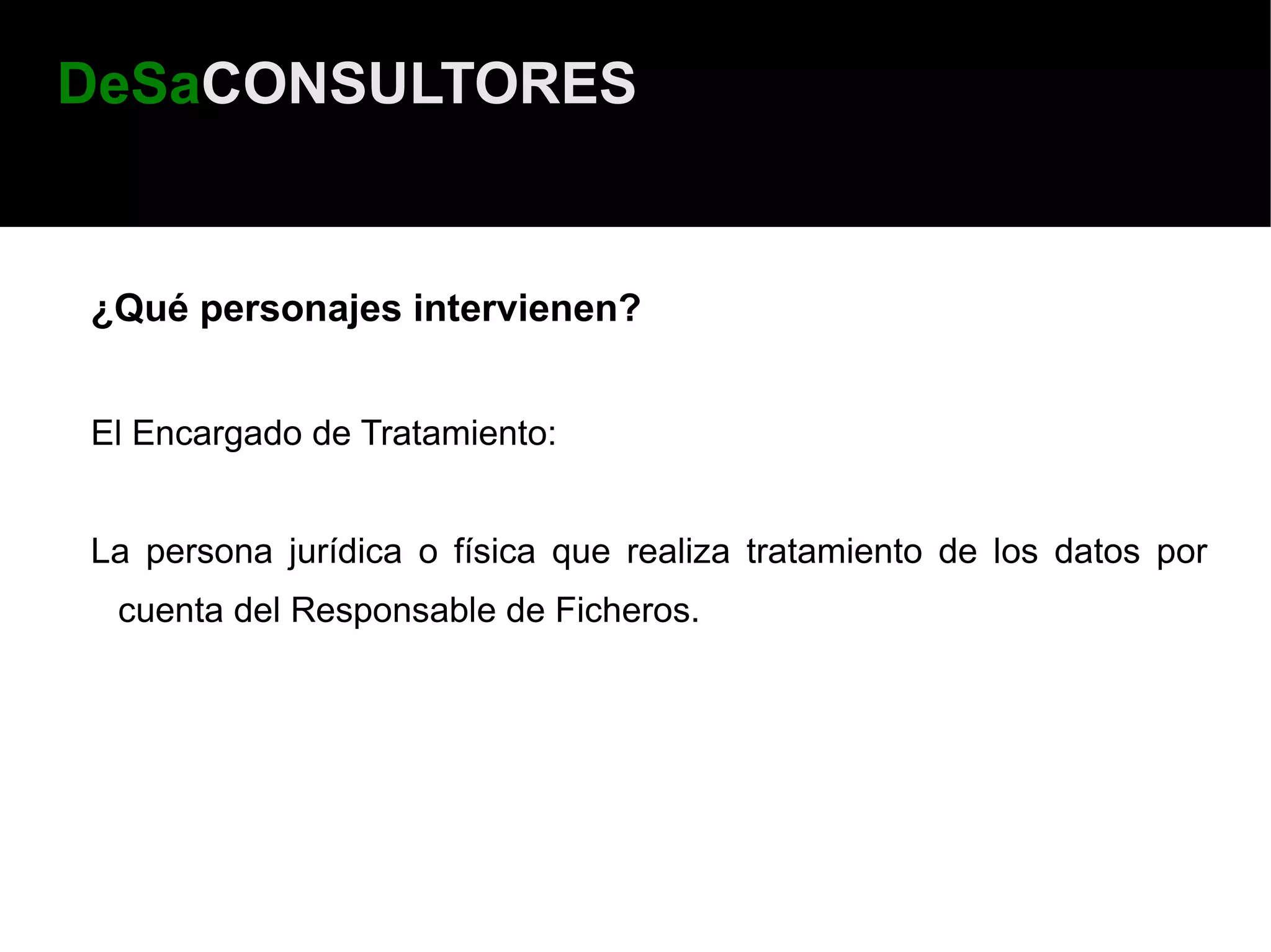 DeSaCONSULTORES


¿Qué personajes intervienen?


El Encargado de Tratamiento:


La persona jurídica o física que realiza tratamiento de los datos por
 cuenta del Responsable de Ficheros.
 