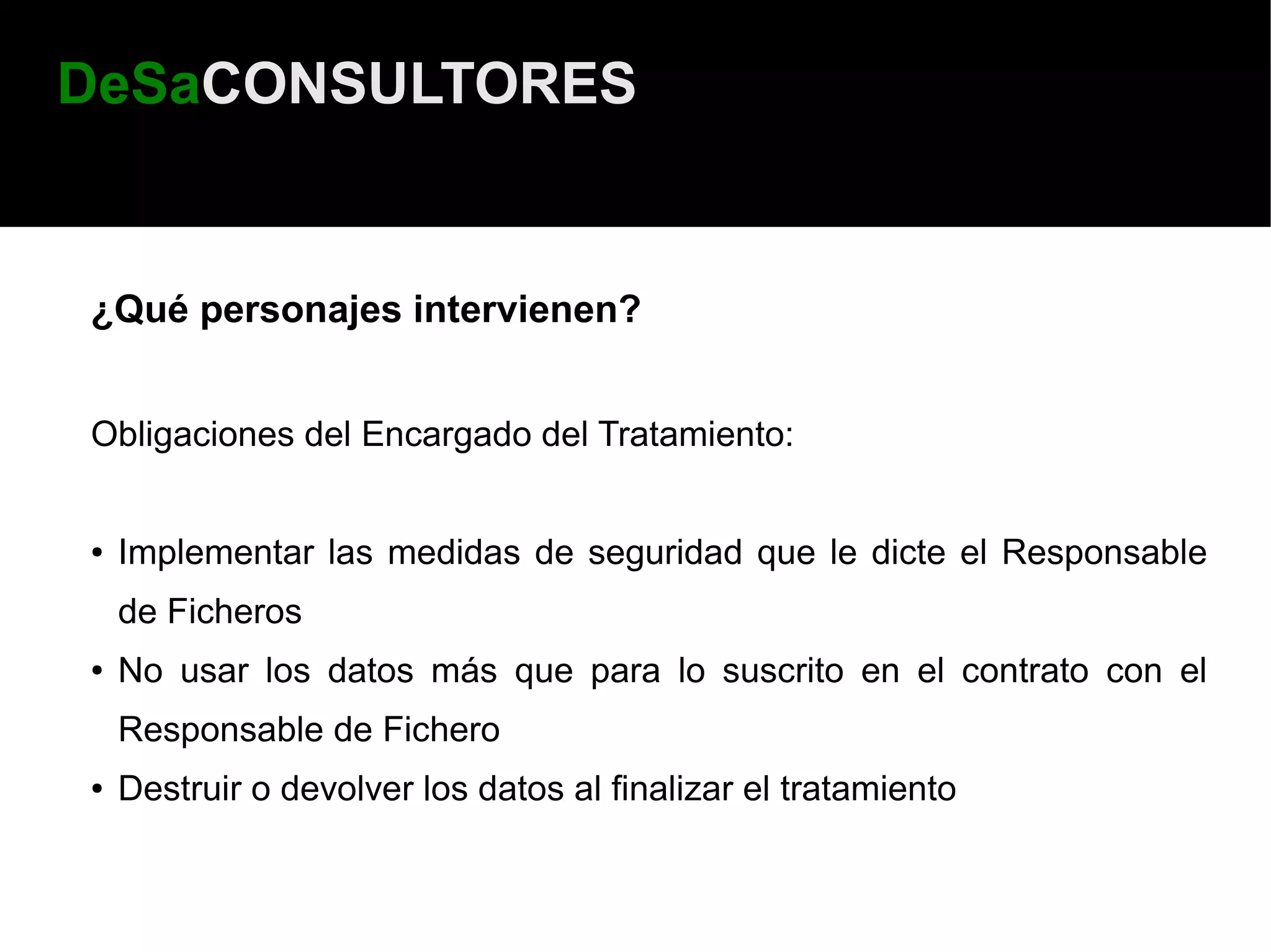 DeSaCONSULTORES


¿Qué personajes intervienen?


Obligaciones del Encargado del Tratamiento:


●   Implementar las medidas de seguridad que le dicte el Responsable
    de Ficheros
●   No usar los datos más que para lo suscrito en el contrato con el
    Responsable de Fichero
●   Destruir o devolver los datos al finalizar el tratamiento
 