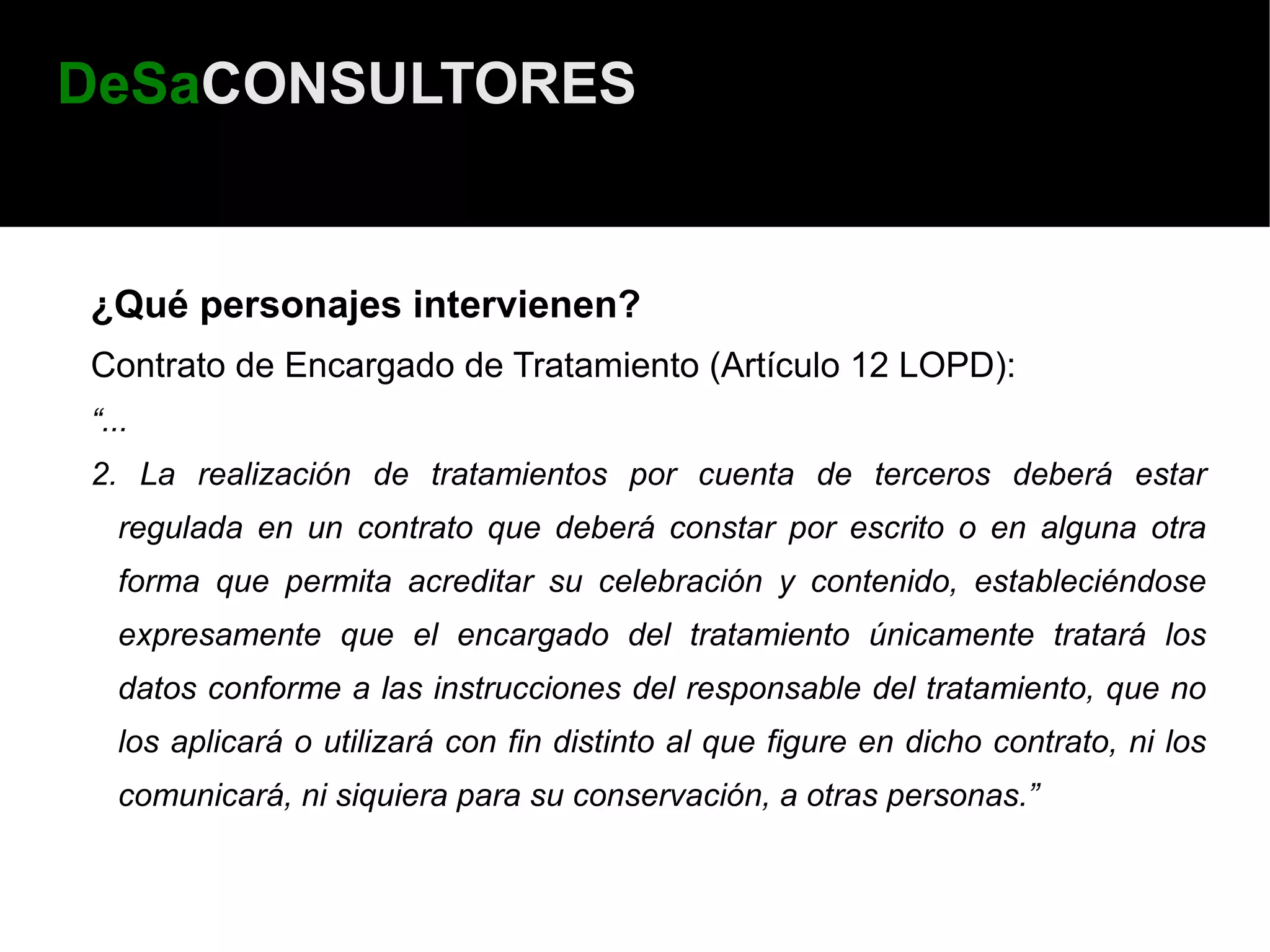 DeSaCONSULTORES


¿Qué personajes intervienen?
Contrato de Encargado de Tratamiento (Artículo 12 LOPD):
“...
2. La realización de tratamientos por cuenta de terceros deberá estar
  regulada en un contrato que deberá constar por escrito o en alguna otra
  forma que permita acreditar su celebración y contenido, estableciéndose
  expresamente que el encargado del tratamiento únicamente tratará los
  datos conforme a las instrucciones del responsable del tratamiento, que no
  los aplicará o utilizará con fin distinto al que figure en dicho contrato, ni los
  comunicará, ni siquiera para su conservación, a otras personas.”
 