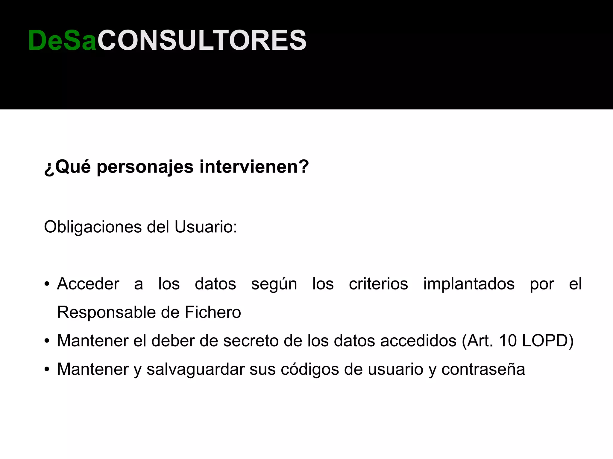 DeSaCONSULTORES



¿Qué personajes intervienen?


Obligaciones del Usuario:


●   Acceder a los datos según los criterios implantados por el
    Responsable de Fichero
●   Mantener el deber de secreto de los datos accedidos (Art. 10 LOPD)
●   Mantener y salvaguardar sus códigos de usuario y contraseña
 