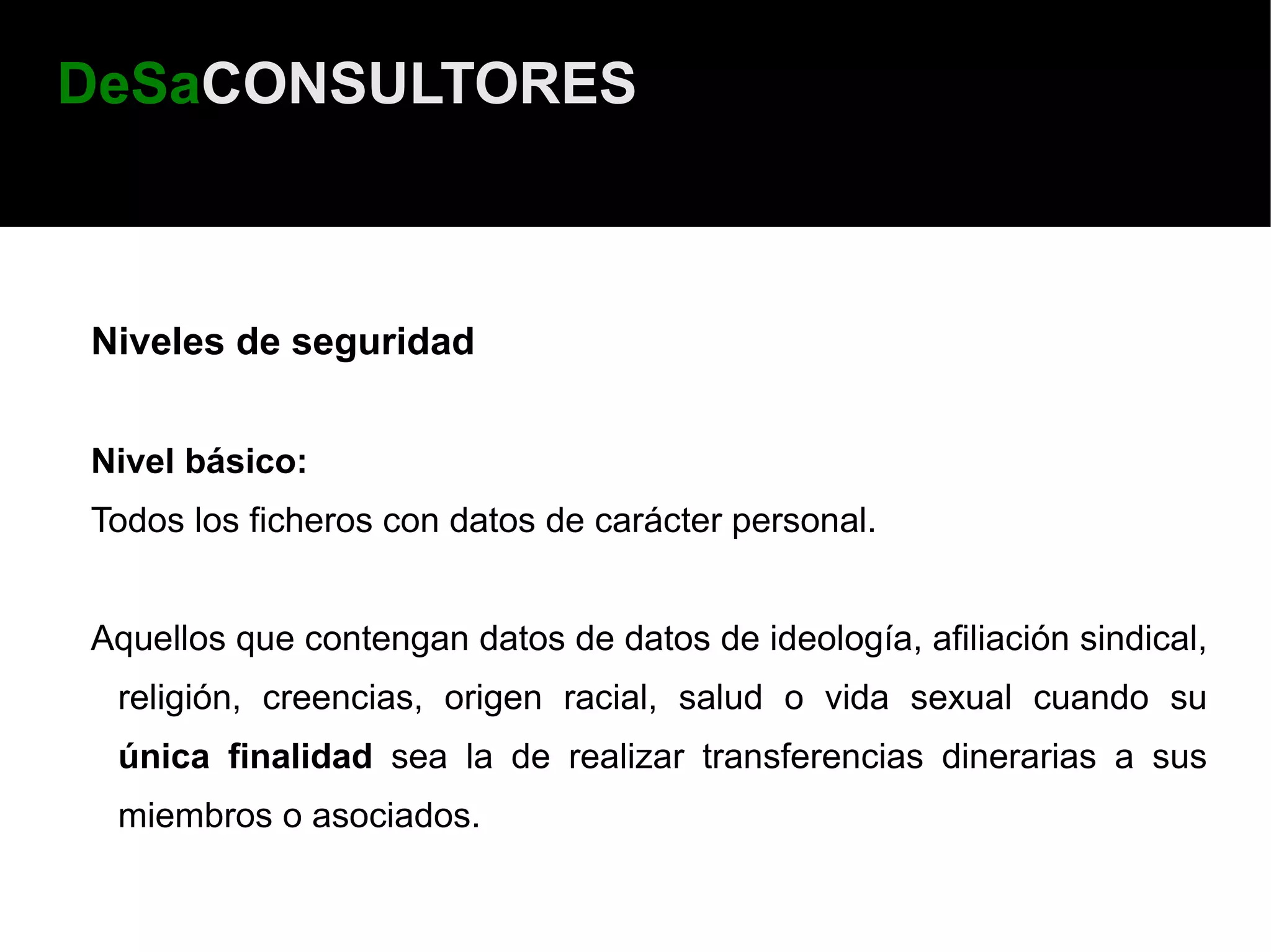 DeSaCONSULTORES



Niveles de seguridad


Nivel básico:
Todos los ficheros con datos de carácter personal.


Aquellos que contengan datos de datos de ideología, afiliación sindical,
 religión, creencias, origen racial, salud o vida sexual cuando su
 única finalidad sea la de realizar transferencias dinerarias a sus
 miembros o asociados.
 