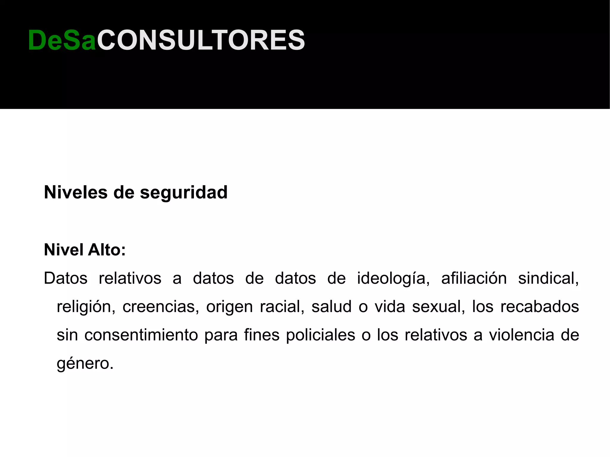 DeSaCONSULTORES




Niveles de seguridad


Nivel Alto:
Datos relativos a datos de datos de ideología, afiliación sindical,
 religión, creencias, origen racial, salud o vida sexual, los recabados
 sin consentimiento para fines policiales o los relativos a violencia de
 género.
 