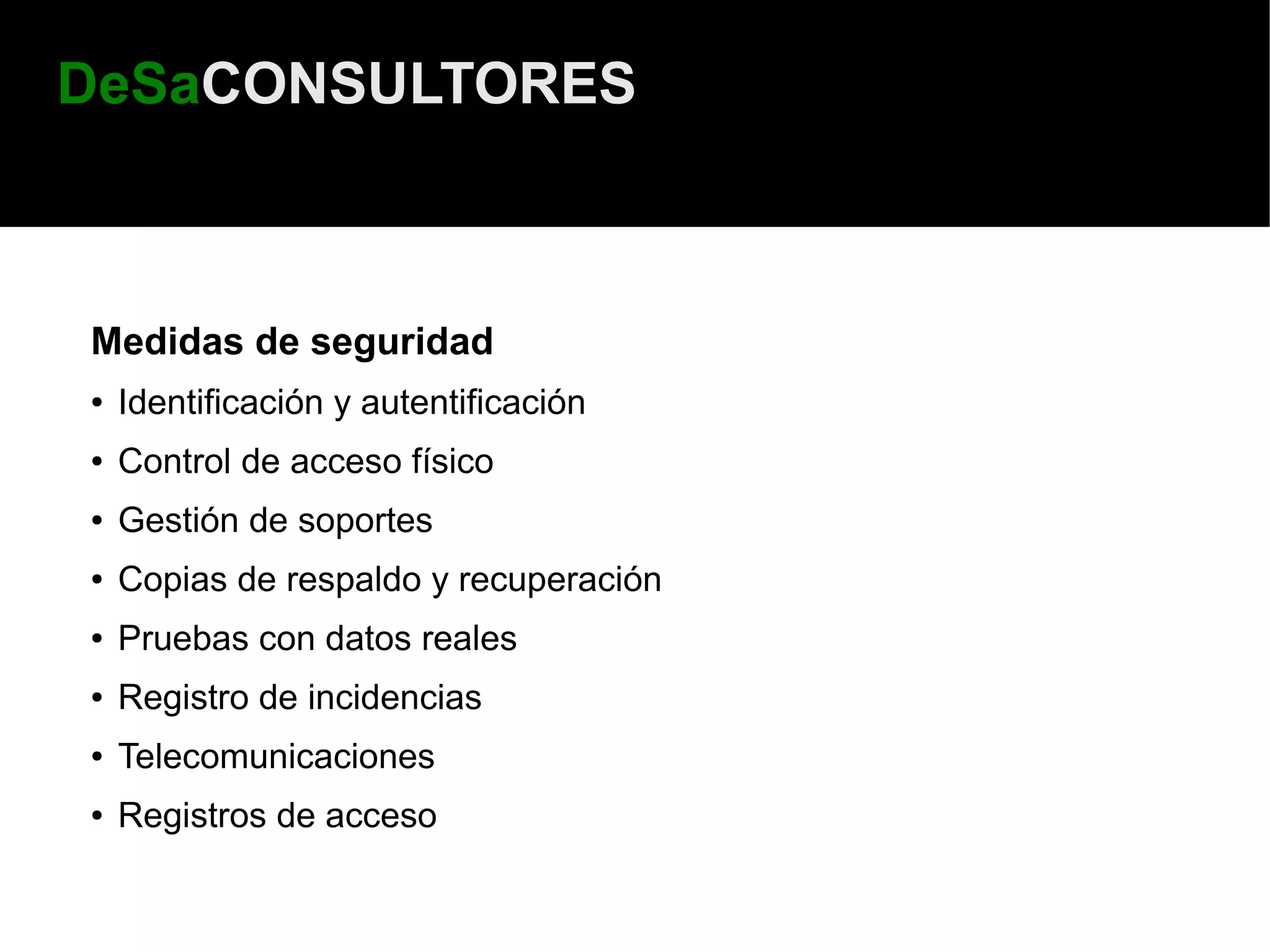 DeSaCONSULTORES



Medidas de seguridad
●   Identificación y autentificación
●   Control de acceso físico
●   Gestión de soportes
●   Copias de respaldo y recuperación
●   Pruebas con datos reales
●   Registro de incidencias
●   Telecomunicaciones
●   Registros de acceso
 