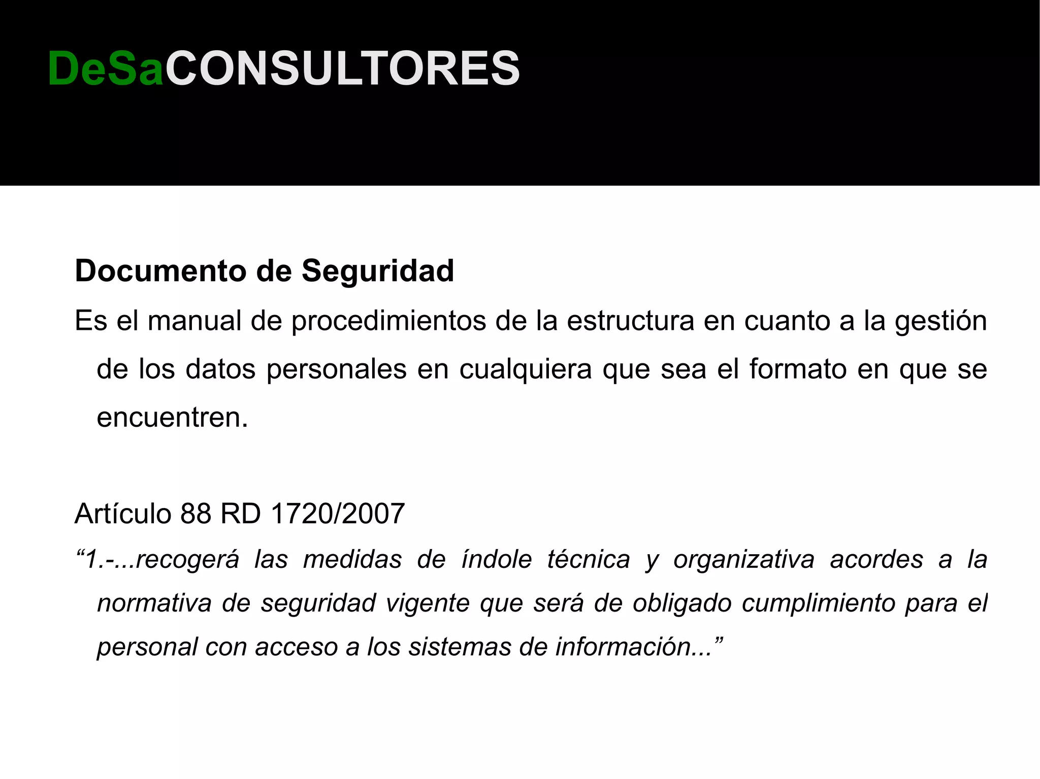 DeSaCONSULTORES



Documento de Seguridad
Es el manual de procedimientos de la estructura en cuanto a la gestión
 de los datos personales en cualquiera que sea el formato en que se
 encuentren.


Artículo 88 RD 1720/2007
“1.-...recogerá las medidas de índole técnica y organizativa acordes a la
 normativa de seguridad vigente que será de obligado cumplimiento para el
 personal con acceso a los sistemas de información...”
 