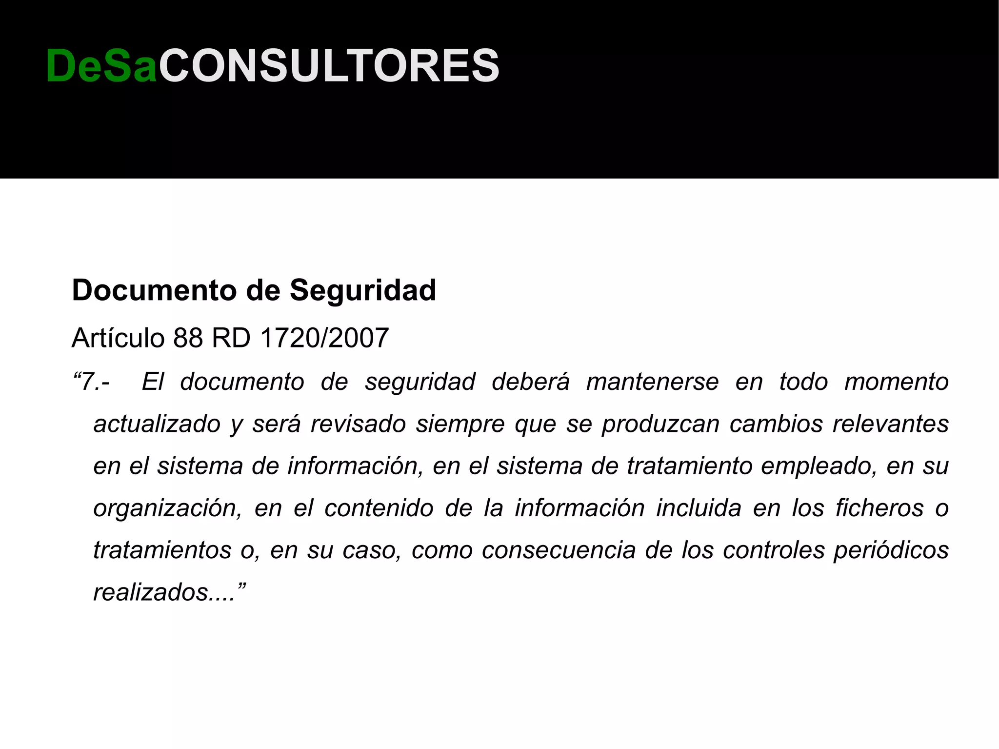 DeSaCONSULTORES



Documento de Seguridad
Artículo 88 RD 1720/2007
“7.-   El documento de seguridad deberá mantenerse en todo momento
  actualizado y será revisado siempre que se produzcan cambios relevantes
  en el sistema de información, en el sistema de tratamiento empleado, en su
  organización, en el contenido de la información incluida en los ficheros o
  tratamientos o, en su caso, como consecuencia de los controles periódicos
  realizados....”
 
