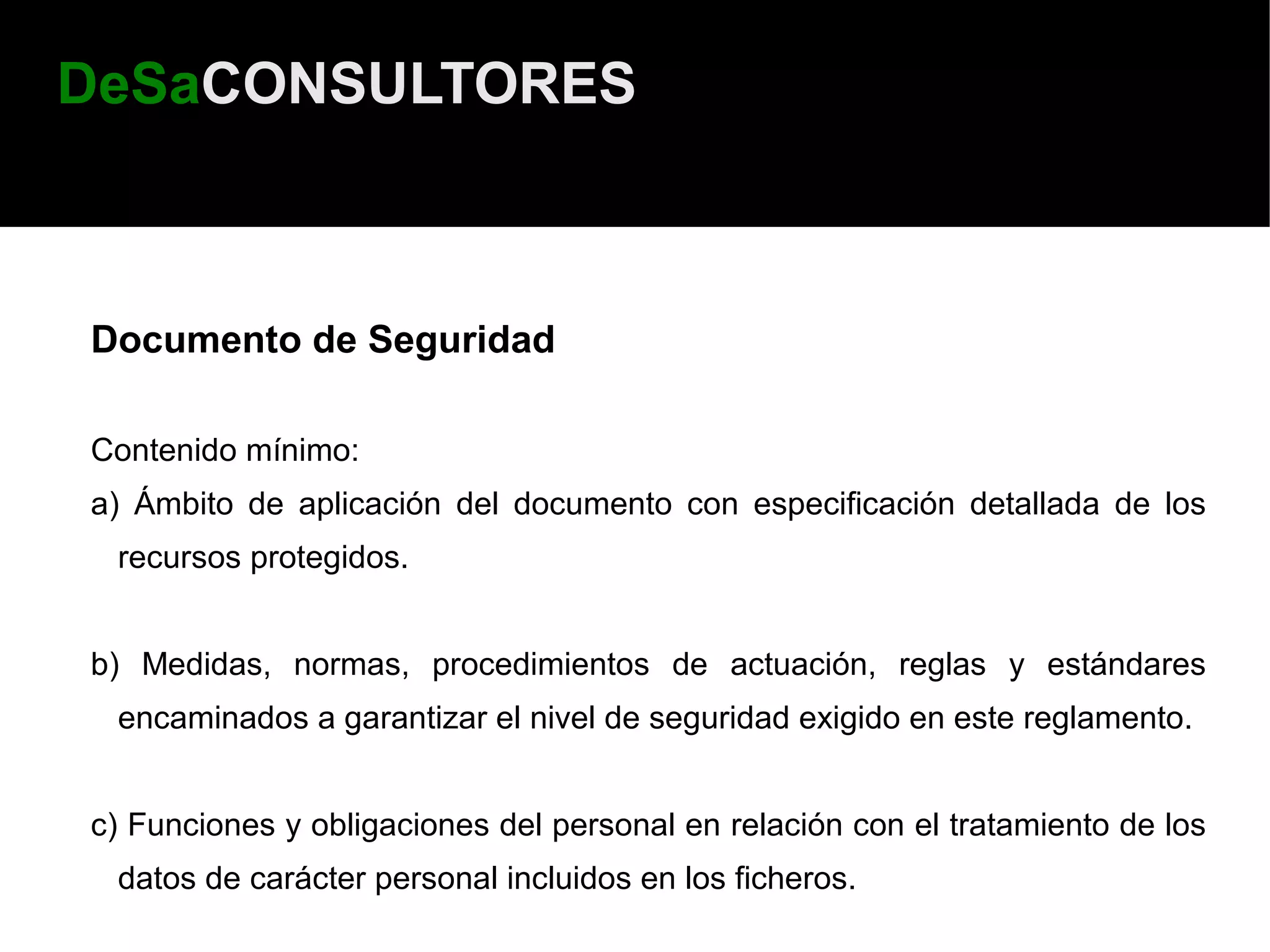 DeSaCONSULTORES



Documento de Seguridad

Contenido mínimo:
a) Ámbito de aplicación del documento con especificación detallada de los
 recursos protegidos.


b) Medidas, normas, procedimientos de actuación, reglas y estándares
 encaminados a garantizar el nivel de seguridad exigido en este reglamento.


c) Funciones y obligaciones del personal en relación con el tratamiento de los
 datos de carácter personal incluidos en los ficheros.
 
