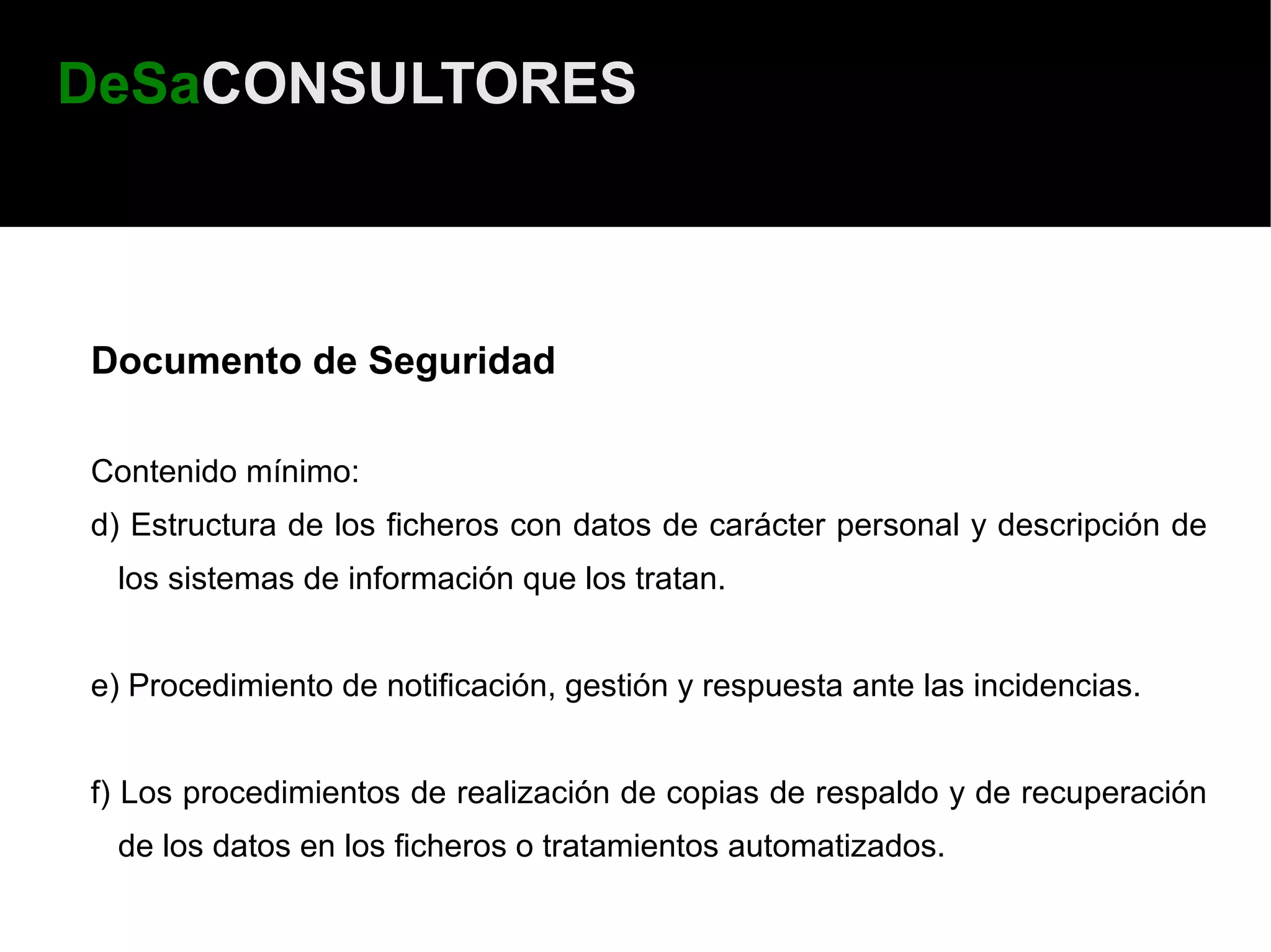 DeSaCONSULTORES



Documento de Seguridad

Contenido mínimo:
d) Estructura de los ficheros con datos de carácter personal y descripción de
 los sistemas de información que los tratan.


e) Procedimiento de notificación, gestión y respuesta ante las incidencias.


f) Los procedimientos de realización de copias de respaldo y de recuperación
 de los datos en los ficheros o tratamientos automatizados.
 