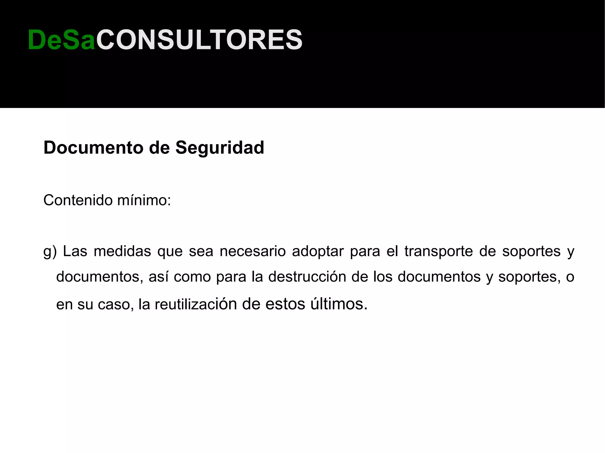 DeSaCONSULTORES


Documento de Seguridad

Contenido mínimo:


g) Las medidas que sea necesario adoptar para el transporte de soportes y
 documentos, así como para la destrucción de los documentos y soportes, o
 en su caso, la reutilización de estos últimos.
 