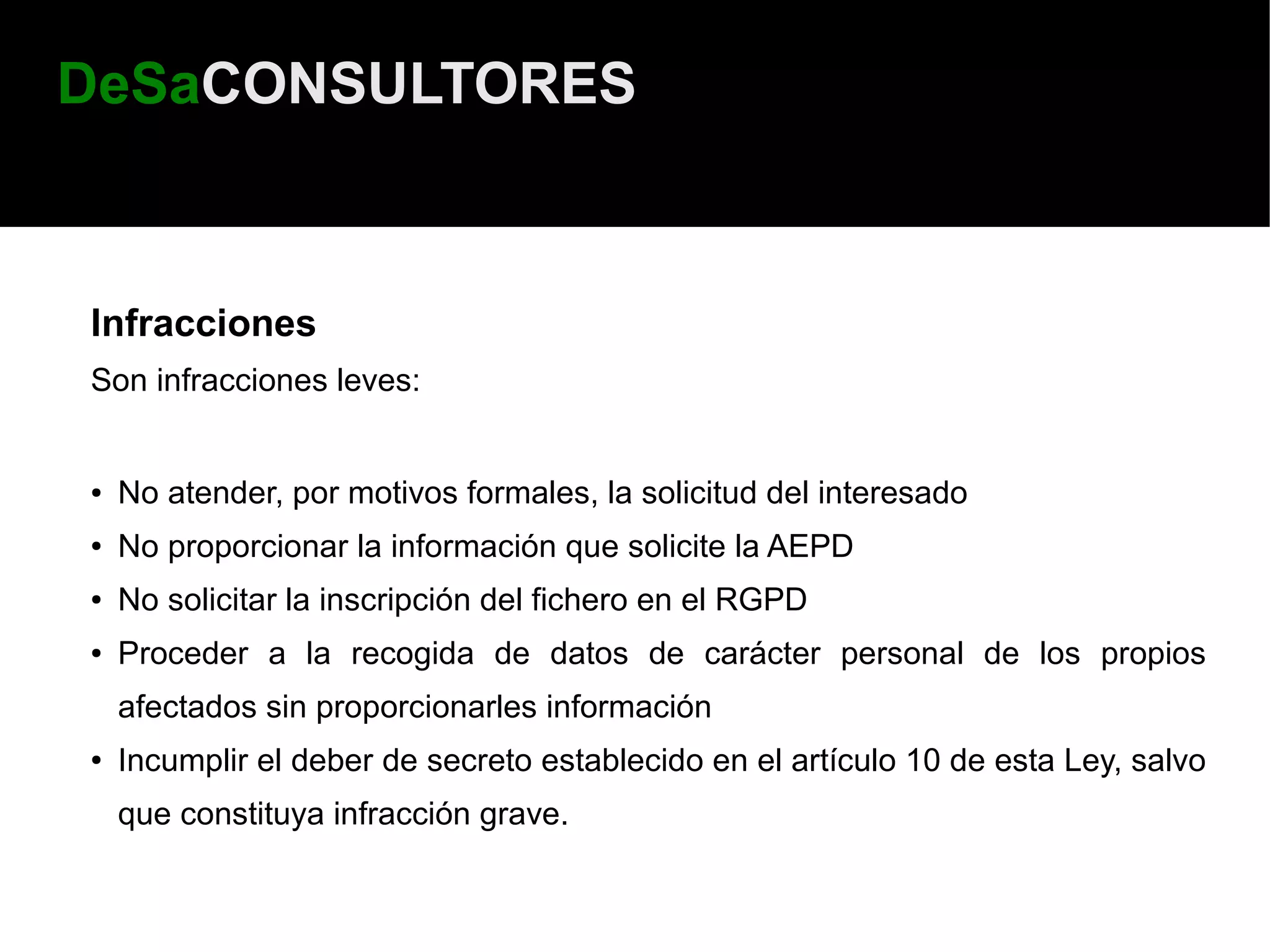 DeSaCONSULTORES



Infracciones
Son infracciones leves:


●   No atender, por motivos formales, la solicitud del interesado
●   No proporcionar la información que solicite la AEPD
●   No solicitar la inscripción del fichero en el RGPD
●   Proceder a la recogida de datos de carácter personal de los propios
    afectados sin proporcionarles información
●   Incumplir el deber de secreto establecido en el artículo 10 de esta Ley, salvo
    que constituya infracción grave.
 