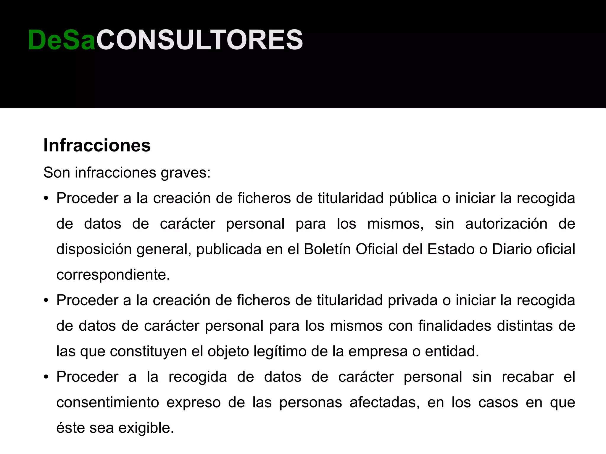 DeSaCONSULTORES


Infracciones
Son infracciones graves:
●   Proceder a la creación de ficheros de titularidad pública o iniciar la recogida
    de datos de carácter personal para los mismos, sin autorización de
    disposición general, publicada en el Boletín Oficial del Estado o Diario oficial
    correspondiente.
●   Proceder a la creación de ficheros de titularidad privada o iniciar la recogida
    de datos de carácter personal para los mismos con finalidades distintas de
    las que constituyen el objeto legítimo de la empresa o entidad.
●   Proceder a la recogida de datos de carácter personal sin recabar el
    consentimiento expreso de las personas afectadas, en los casos en que
    éste sea exigible.
 