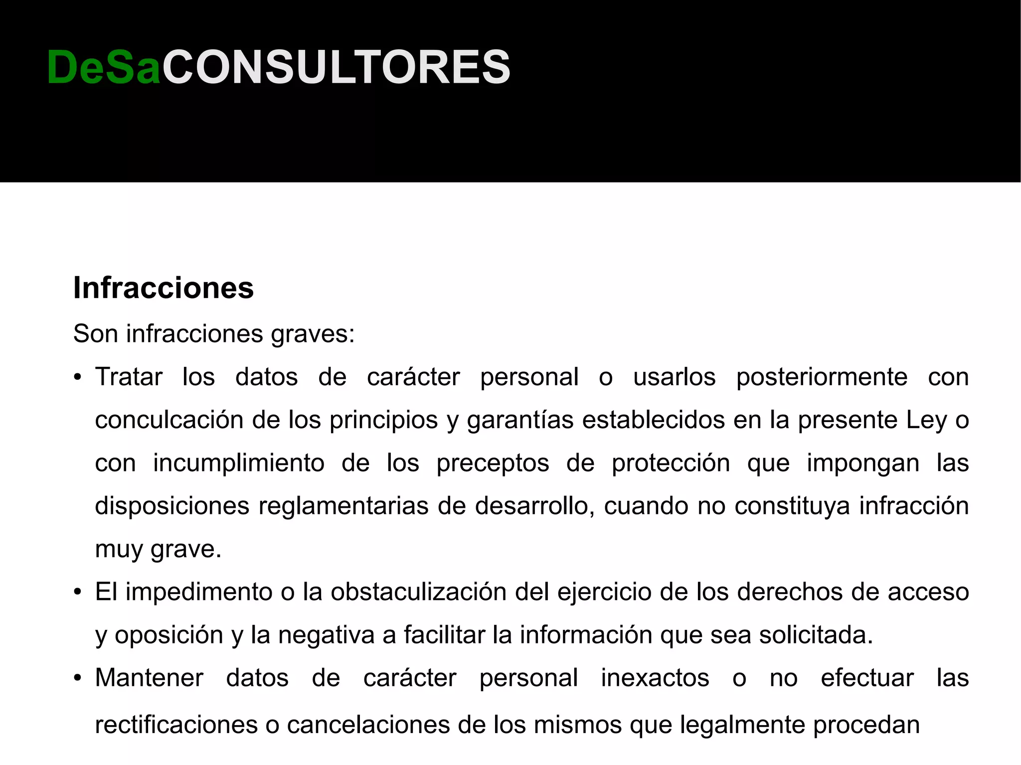 DeSaCONSULTORES



Infracciones
Son infracciones graves:
●   Tratar los datos de carácter personal o usarlos posteriormente con
    conculcación de los principios y garantías establecidos en la presente Ley o
    con incumplimiento de los preceptos de protección que impongan las
    disposiciones reglamentarias de desarrollo, cuando no constituya infracción
    muy grave.
●   El impedimento o la obstaculización del ejercicio de los derechos de acceso
    y oposición y la negativa a facilitar la información que sea solicitada.
●   Mantener datos de carácter personal inexactos o no efectuar las
    rectificaciones o cancelaciones de los mismos que legalmente procedan
 