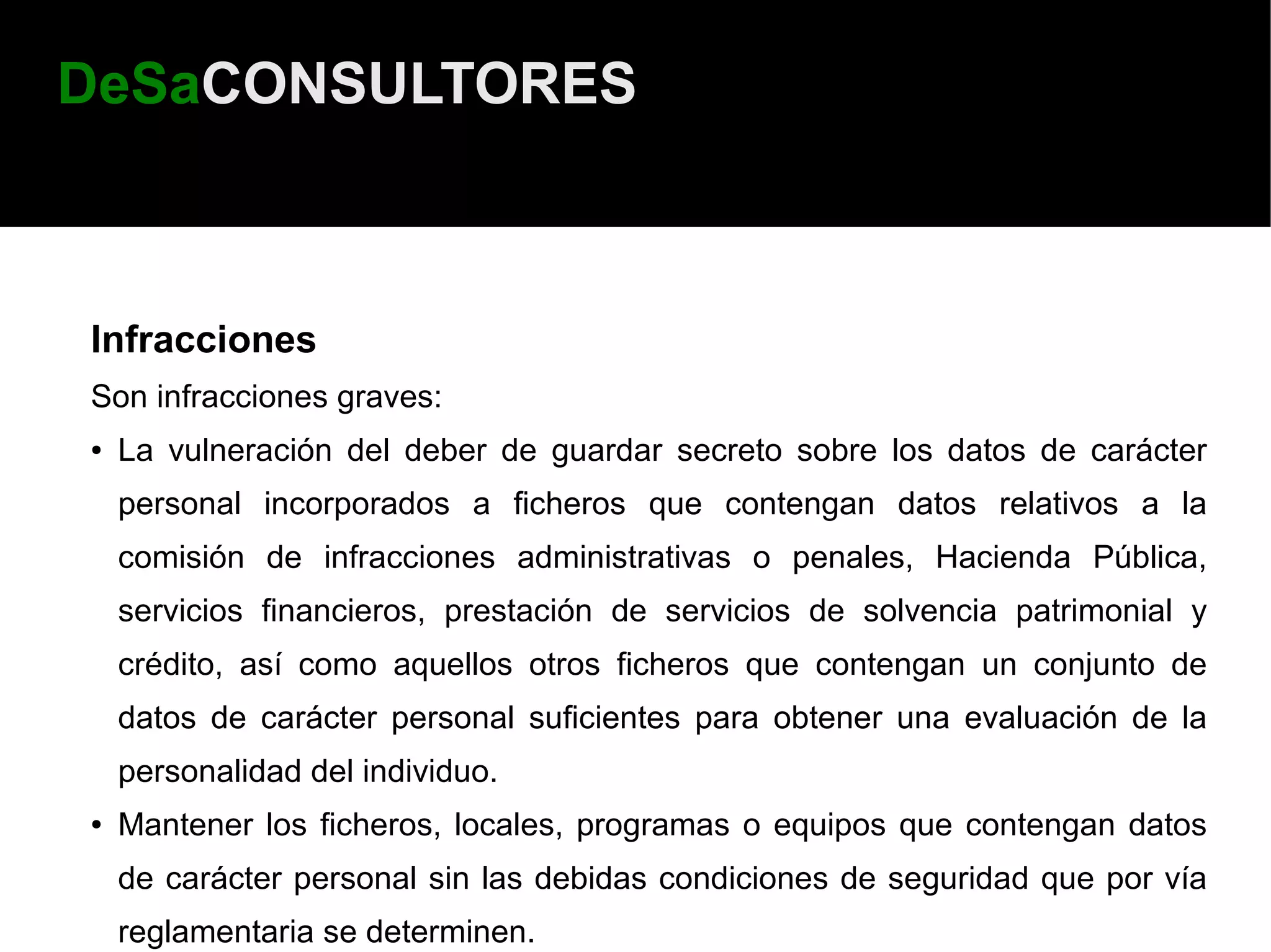 DeSaCONSULTORES



Infracciones
Son infracciones graves:
●   La vulneración del deber de guardar secreto sobre los datos de carácter
    personal incorporados a ficheros que contengan datos relativos a la
    comisión de infracciones administrativas o penales, Hacienda Pública,
    servicios financieros, prestación de servicios de solvencia patrimonial y
    crédito, así como aquellos otros ficheros que contengan un conjunto de
    datos de carácter personal suficientes para obtener una evaluación de la
    personalidad del individuo.
●   Mantener los ficheros, locales, programas o equipos que contengan datos
    de carácter personal sin las debidas condiciones de seguridad que por vía
    reglamentaria se determinen.
 