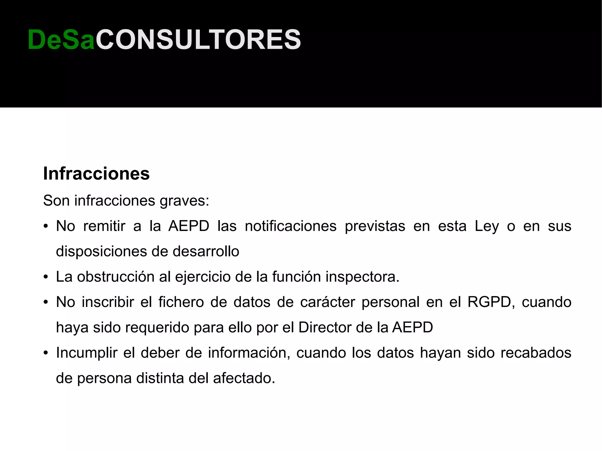 DeSaCONSULTORES



Infracciones
Son infracciones graves:
●   No remitir a la AEPD las notificaciones previstas en esta Ley o en sus
    disposiciones de desarrollo
●   La obstrucción al ejercicio de la función inspectora.
●   No inscribir el fichero de datos de carácter personal en el RGPD, cuando
    haya sido requerido para ello por el Director de la AEPD
●   Incumplir el deber de información, cuando los datos hayan sido recabados
    de persona distinta del afectado.
 