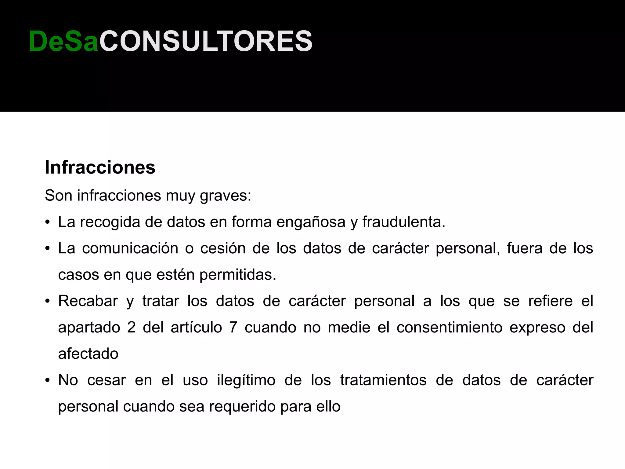 DeSaCONSULTORES



Infracciones
Son infracciones muy graves:
●   La recogida de datos en forma engañosa y fraudulenta.
●   La comunicación o cesión de los datos de carácter personal, fuera de los
    casos en que estén permitidas.
●   Recabar y tratar los datos de carácter personal a los que se refiere el
    apartado 2 del artículo 7 cuando no medie el consentimiento expreso del
    afectado
●   No cesar en el uso ilegítimo de los tratamientos de datos de carácter
    personal cuando sea requerido para ello
 