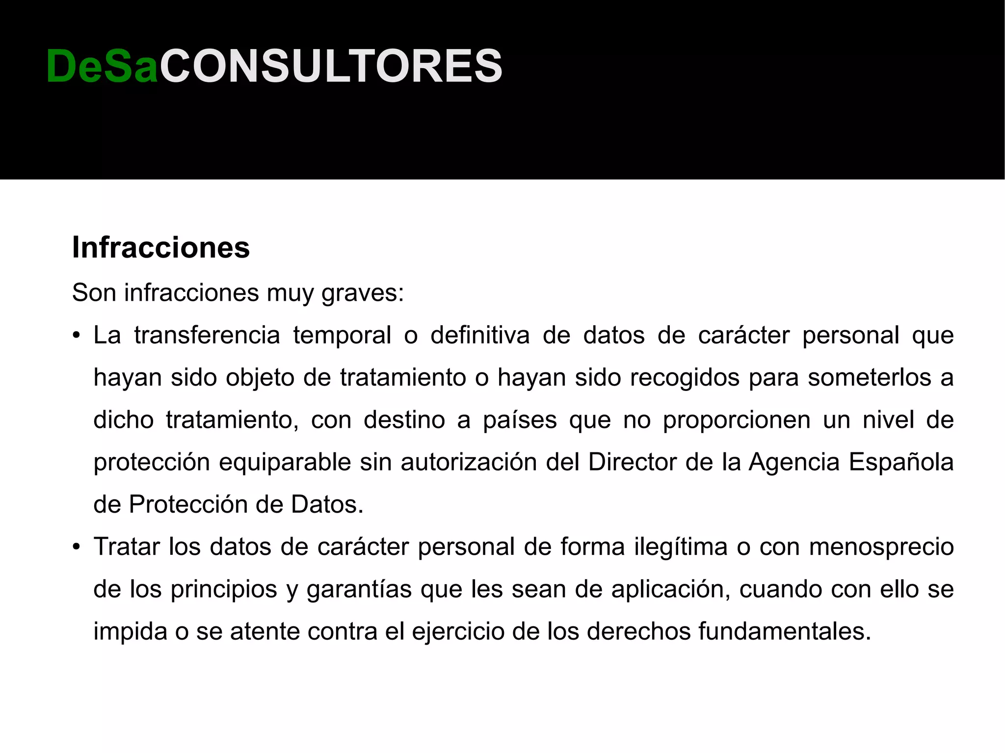 DeSaCONSULTORES


Infracciones
Son infracciones muy graves:
●   La transferencia temporal o definitiva de datos de carácter personal que
    hayan sido objeto de tratamiento o hayan sido recogidos para someterlos a
    dicho tratamiento, con destino a países que no proporcionen un nivel de
    protección equiparable sin autorización del Director de la Agencia Española
    de Protección de Datos.
●   Tratar los datos de carácter personal de forma ilegítima o con menosprecio
    de los principios y garantías que les sean de aplicación, cuando con ello se
    impida o se atente contra el ejercicio de los derechos fundamentales.
 