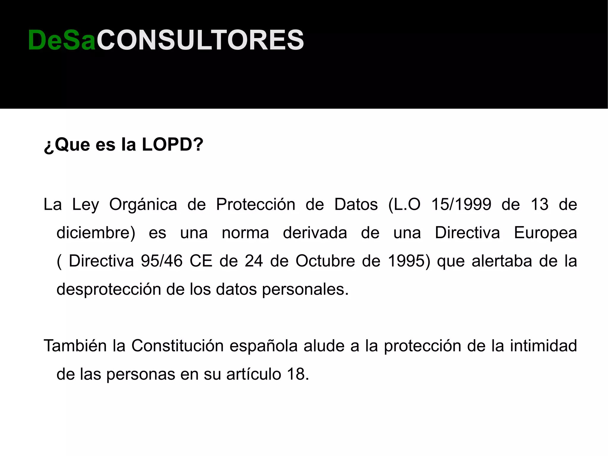 DeSaCONSULTORES


¿Que es la LOPD?


La Ley Orgánica de Protección de Datos (L.O 15/1999 de 13 de
 diciembre) es una norma derivada de una Directiva Europea
 ( Directiva 95/46 CE de 24 de Octubre de 1995) que alertaba de la
 desprotección de los datos personales.


También la Constitución española alude a la protección de la intimidad
 de las personas en su artículo 18.
 