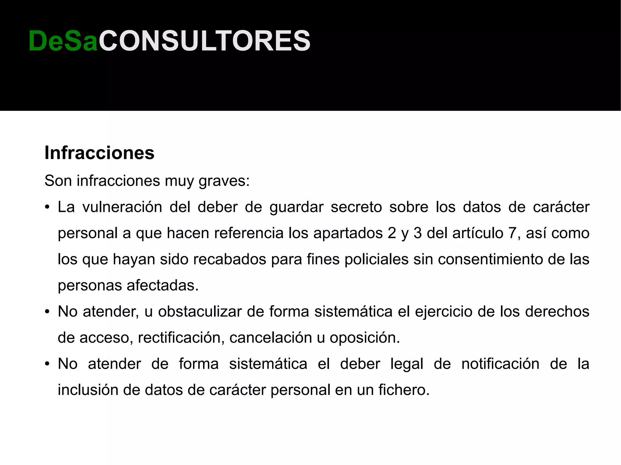 DeSaCONSULTORES


Infracciones
Son infracciones muy graves:
●   La vulneración del deber de guardar secreto sobre los datos de carácter
    personal a que hacen referencia los apartados 2 y 3 del artículo 7, así como
    los que hayan sido recabados para fines policiales sin consentimiento de las
    personas afectadas.
●   No atender, u obstaculizar de forma sistemática el ejercicio de los derechos
    de acceso, rectificación, cancelación u oposición.
●   No atender de forma sistemática el deber legal de notificación de la
    inclusión de datos de carácter personal en un fichero.
 