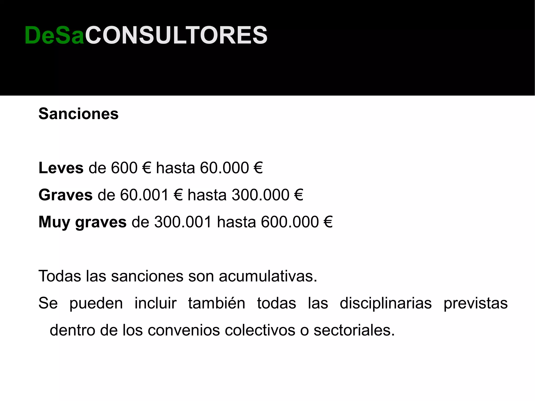 DeSaCONSULTORES


Sanciones


Leves de 600 € hasta 60.000 €
Graves de 60.001 € hasta 300.000 €
Muy graves de 300.001 hasta 600.000 €


Todas las sanciones son acumulativas.
Se pueden incluir también todas las disciplinarias previstas
 dentro de los convenios colectivos o sectoriales.
 