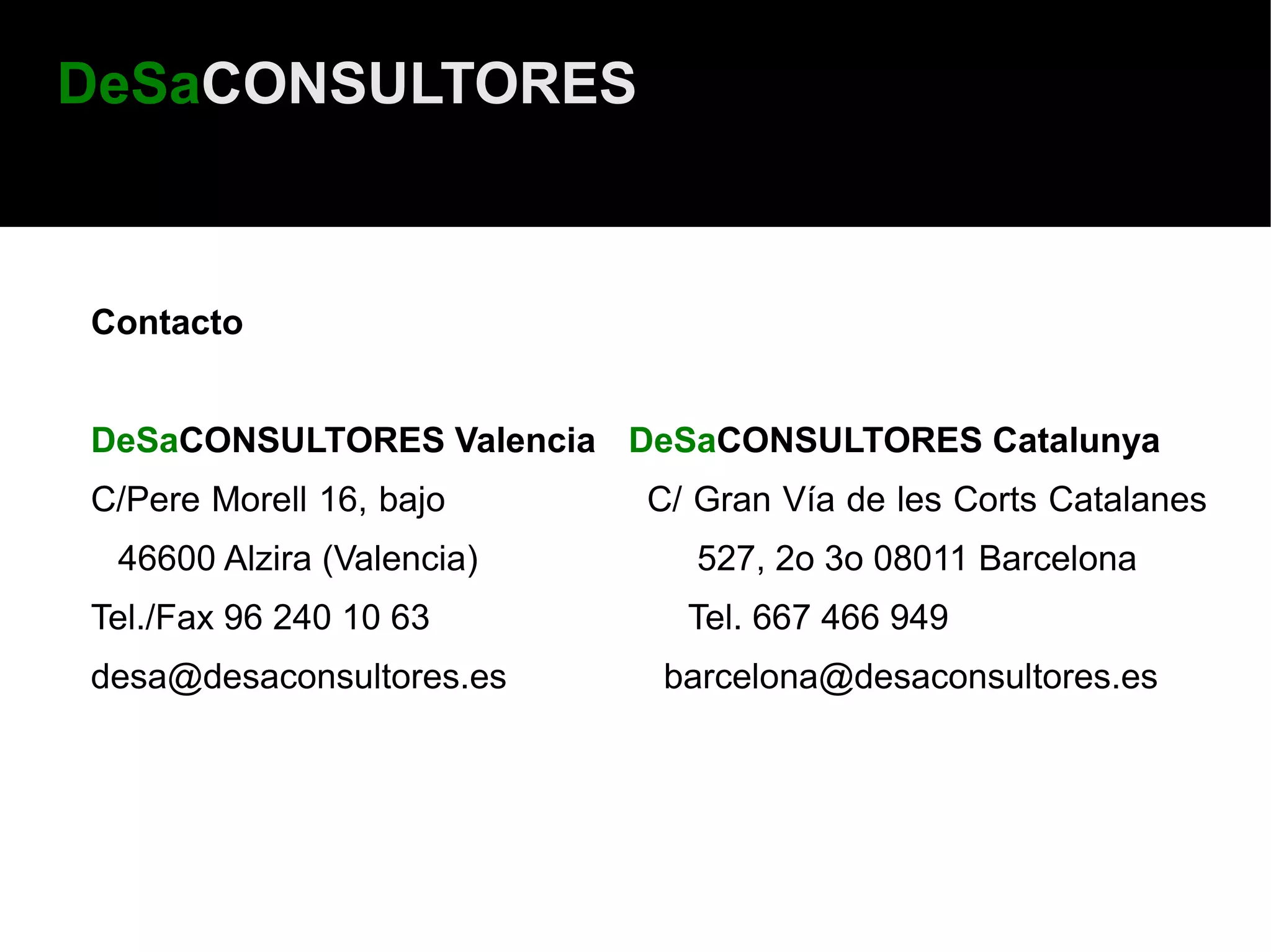 DeSaCONSULTORES



Contacto


DeSaCONSULTORES Valencia DeSaCONSULTORES Catalunya
C/Pere Morell 16, bajo     C/ Gran Vía de les Corts Catalanes
 46600 Alzira (Valencia)      527, 2o 3o 08011 Barcelona
Tel./Fax 96 240 10 63        Tel. 667 466 949
desa@desaconsultores.es     barcelona@desaconsultores.es
 