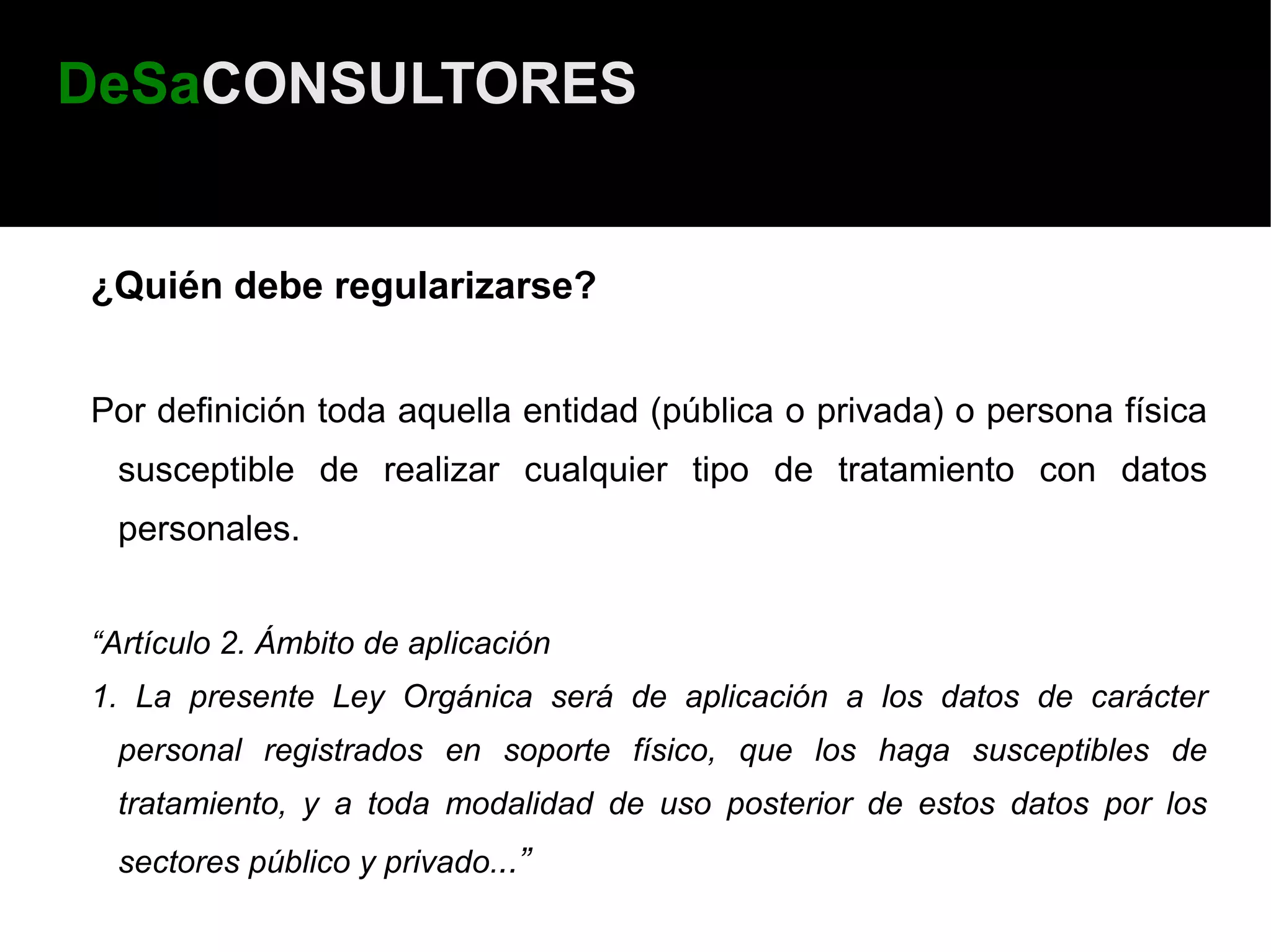 DeSaCONSULTORES


¿Quién debe regularizarse?


Por definición toda aquella entidad (pública o privada) o persona física
 susceptible de realizar cualquier tipo de tratamiento con datos
 personales.


“Artículo 2. Ámbito de aplicación
1. La presente Ley Orgánica será de aplicación a los datos de carácter
 personal registrados en soporte físico, que los haga susceptibles de
 tratamiento, y a toda modalidad de uso posterior de estos datos por los
 sectores público y privado...”
 