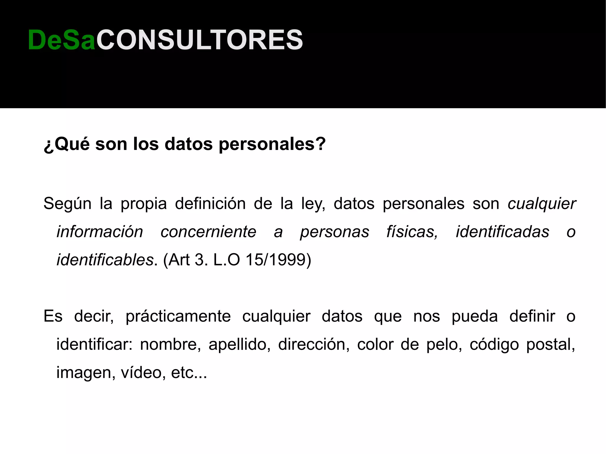 DeSaCONSULTORES


¿Qué son los datos personales?


Según la propia definición de la ley, datos personales son cualquier
 información   concerniente    a   personas   físicas,   identificadas   o
 identificables. (Art 3. L.O 15/1999)


Es decir, prácticamente cualquier datos que nos pueda definir o
 identificar: nombre, apellido, dirección, color de pelo, código postal,
 imagen, vídeo, etc...
 