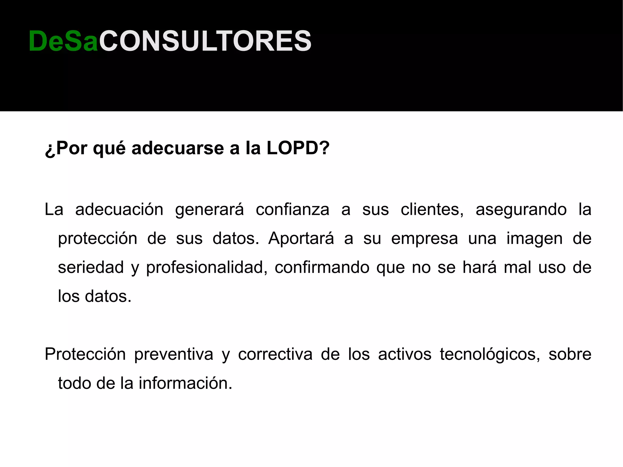 DeSaCONSULTORES


¿Por qué adecuarse a la LOPD?


La adecuación generará confianza a sus clientes, asegurando la
 protección de sus datos. Aportará a su empresa una imagen de
 seriedad y profesionalidad, confirmando que no se hará mal uso de
 los datos.


Protección preventiva y correctiva de los activos tecnológicos, sobre
 todo de la información.
 
